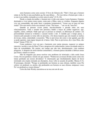 seres humanos como seres sociais. O livro do Gênesis diz: "Não! é bom que o homem
esteja só; far-lhe-ei uma auxiliadora que lhe seja idônea. . . Por isso deixa o homem pai e mãe, e
se une à sua mulher, tornando-se os dois uma só carne" (2:18, 24).
Desde a criação da mulher, o homem tem vivido com outros I seres humanos. Estamos
destinados a viver juntos como casais, como pais e filhos, entre os vizinhos. Enquanto alguém
vive em comunidade, não pode fazer a pergunta irresponsável: "Acaso sou eu tutor de meu
irmão?" Por este motivo Jesus nos ensinou! a orar: "Pai nosso. . ." em vez de "meu Pai".
Quando as pessoas vivem juntas, inevitavelmente o pecado entra em seus
relacionamentos. Todo o mundo tem persona-j lidade e traços de caráter negativos: ego,
orgulho, ciúme, ambição. Onde quer que as pessoas se reúnam, as diferenças de caráter e de
personalidade tornam-se evidentes e causam tensão e dor. À medida que o tempo passa, o
remorso pelo passado se torna ódio no presente, e foi dessa maneira que este mundo se encheu
de inveja, ciúme, calamidade e assassínio. "Mas os perversos são como o mar agitado, que não
se pode aquietar, cujas águas lançam de si lama e lodo. Para os perversos, diz o meu Deus, não
há paz" (Isaías 5720, 21).
Como podemos viver em paz e harmonia com outras pessoas, esquecer os antigos
rancores e aceitar a cura de Deus? Com o progresso de conhecimento, temos inventado todos os
tipos de comodidades. Há, porém, um campo que não tem, absolutamente, visto nenhum
progresso. A despeito de nosso destino comunitário, o homem parece decidido a fabricar armas
que firam e matem os outros.
Não há ninguém que possa resolver este problema de inimizade e ódio senão Jesus
Cristo. Ele nos perdoou e insiste em que oremos: "Perdoa-nos as nossas dívidas assim como nós
temos perdoado aos nossos devedores." É interessante que imediatamente depois de haver
terminado esta oração ensinada aos discípulos, Jesus volte ao assunto do perdão. Mateus 6:14,
lS prossegue, dizendo: "Porque se perdoardes aos homens as suas ofensas, também vosso Pai
celeste vos perdoará; se, porém, não perdoardes aos homens as suas ofensas, tampouco vosso
Pa1
vos perdoará as vossas ofensas."
Certo dia João Wesley encontrou-se na rua com um de seus
 