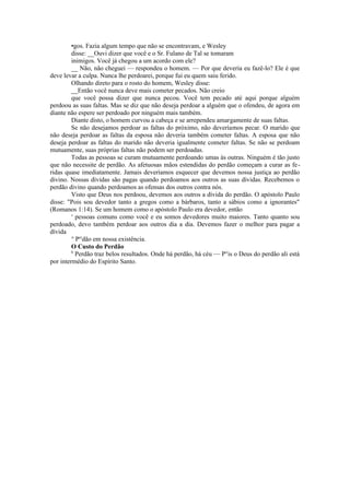 •gos. Fazia algum tempo que não se encontravam, e Wesley
disse: __Ouvi dizer que você e o Sr. Fulano de Tal se tomaram
inimigos. Você já chegou a um acordo com ele?
__ Não, não cheguei — respondeu o homem. — Por que deveria eu fazê-lo? Ele é que
deve levar a culpa. Nunca lhe perdoarei, porque fui eu quem saiu ferido.
Olhando direto para o rosto do homem, Wesley disse:
__Então você nunca deve mais cometer pecados. Não creio
que você possa dizer que nunca pecou. Você tem pecado até aqui porque alguém
perdoou as suas faltas. Mas se diz que não deseja perdoar a alguém que o ofendeu, de agora em
diante não espere ser perdoado por ninguém mais também.
Diante disto, o homem curvou a cabeça e se arrependeu amargamente de suas faltas.
Se não desejamos perdoar as faltas do próximo, não deveríamos pecar. O marido que
não deseja perdoar as faltas da esposa não deveria também cometer faltas. A esposa que não
deseja perdoar as faltas do marido não deveria igualmente cometer faltas. Se não se perdoam
mutuamente, suas próprias faltas não podem ser perdoadas.
Todas as pessoas se curam mutuamente perdoando umas às outras. Ninguém é tão justo
que não necessite de perdão. As afetuosas mãos estendidas do perdão começam a curar as fe-
ridas quase imediatamente. Jamais deveríamos esquecer que devemos nossa justiça ao perdão
divino. Nossas dívidas são pagas quando perdoamos aos outros as suas dívidas. Recebemos o
perdão divino quando perdoamos as ofensas dos outros contra nós.
Visto que Deus nos perdoou, devemos aos outros a dívida do perdão. O apóstolo Paulo
disse: "Pois sou devedor tanto a gregos como a bárbaros, tanto a sábios como a ignorantes"
(Romanos 1:14). Se um homem como o apóstolo Paulo era devedor, então
s
pessoas comuns como você e eu somos devedores muito maiores. Tanto quanto sou
perdoado, devo também perdoar aos outros dia a dia. Devemos fazer o melhor para pagar a
dívida
° Per
dão em nossa existência.
O Custo do Perdão
0
Perdão traz belos resultados. Onde há perdão, há céu — P°is o Deus do perdão ali está
por intermédio do Espírito Santo.
 