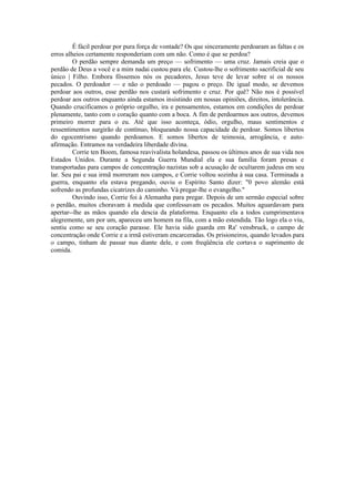 É fácil perdoar por pura força de vontade? Os que sinceramente perdoaram as faltas e os
erros alheios certamente responderiam com um não. Como é que se perdoa?
O perdão sempre demanda um preço — sofrimento — uma cruz. Jamais creia que o
perdão de Deus a você e a mim nadai custou para ele. Custou-lhe o sofrimento sacrificial de seu
único | Filho. Embora fôssemos nós os pecadores, Jesus teve de levar sobre si os nossos
pecados. O perdoador — e não o perdoado — pagou o preço. De igual modo, se devemos
perdoar aos outros, esse perdão nos custará sofrimento e cruz. Por quê? Não nos é possível
perdoar aos outros enquanto ainda estamos insistindo em nossas opiniões, direitos, intolerância.
Quando crucificamos o próprio orgulho, ira e pensamentos, estamos em condições de perdoar
plenamente, tanto com o coração quanto com a boca. A fim de perdoarmos aos outros, devemos
primeiro morrer para o eu. Até que isso aconteça, ódio, orgulho, maus sentimentos e
ressentimentos surgirão de contínuo, bloqueando nossa capacidade de perdoar. Somos libertos
do egocentrismo quando perdoamos. E somos libertos de teimosia, arrogância, e auto-
afirmação. Entramos na verdadeira liberdade divina.
Corrie ten Boom, famosa reavivalista holandesa, passou os últimos anos de sua vida nos
Estados Unidos. Durante a Segunda Guerra Mundial ela e sua família foram presas e
transportadas para campos de concentração nazistas sob a acusação de ocultarem judeus em seu
lar. Seu pai e sua irmã morreram nos campos, e Corrie voltou sozinha à sua casa. Terminada a
guerra, enquanto ela estava pregando, ouviu o Espírito Santo dizer: "0 povo alemão está
sofrendo as profundas cicatrizes do caminho. Vá pregar-lhe o evangelho."
Ouvindo isso, Corrie foi à Alemanha para pregar. Depois de um sermão especial sobre
o perdão, muitos choravam à medida que confessavam os pecados. Muitos aguardavam para
apertar--lhe as mãos quando ela descia da plataforma. Enquanto ela a todos cumprimentava
alegremente, um por um, apareceu um homem na fila, com a mão estendida. Tão logo ela o viu,
sentiu como se seu coração parasse. Ele havia sido guarda em Ra' vensbruck, o campo de
concentração onde Corrie e a irmã estiveram encarceradas. Os prisioneiros, quando levados para
o campo, tinham de passar nus diante dele, e com freqüência ele cortava o suprimento de
comida.
 