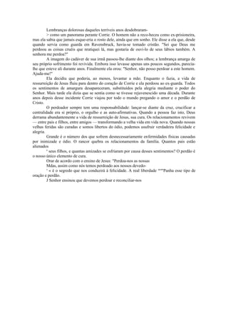 Lembranças dolorosas daqueles terríveis anos desdobraram-
> como um panorama perante Corrie. O homem não a reco-heceu como ex-prisioneira,
mas ela sabia que jamais esque-eria o rosto dele, ainda que em sonho. Ele disse a ela que, desde
quando servia como guarda em Ravensbruck, havia-se tomado cristão. "Sei que Deus me
perdoou as coisas cruéis que nratiquei lá, mas gostaria de ouvi-lo de seus lábios também. A
senhora me perdoa?"
A imagem do cadáver de sua irmã passou-lhe diante dos olhos; a lembrança amarga de
seu próprio sofrimento foi revivida. Embora isso levasse apenas uns poucos segundos, parecia-
lhe que esteve ali durante anos. Finalmente ela orou: "Senhor, não posso perdoar a este homem.
Ajuda-me!"
Ela decidiu que poderia, ao menos, levantar a mão. Enquanto o fazia, a vida de
ressurreição de Jesus fluiu para dentro do coração de Corrie e ela perdoou ao ex-guarda. Todos
os sentimentos de amargura desapareceram, substituídos pela alegria mediante o poder do
Senhor. Mais tarde ela dizia que se sentia como se tivesse rejuvenescido uma década. Durante
anos depois desse incidente Corrie viajou por todo o mundo pregando o amor e o perdão de
Cristo.
O perdoador sempre tem uma responsabilidade: lançar-se diante da cruz, crucificar a
centralidade era si próprio, o orgulho e as auto-afirmativas. Quando a pessoa faz isto, Deus
derrama abundantemente a vida de ressurreição de Jesus, sua cura. Os relacionamentos revivem
— entre pais e filhos, entre amigos — transformando a velha vida em vida nova. Quando nossas
velhas feridas são curadas e somos libertos do ódio, podemos usufruir verdadeira felicidade e
alegria.
Grande é o número dos que sofrem desnecessariamente enfermidades físicas causadas
por inimizade e ódio. O rancor quebra os relacionamentos da família. Quantos pais estão
alienados
e
seus filhos, e quantas amizades se esfriaram por causa desses sentimentos? O perdão é
o nosso único elemento de cura.
Orar de acordo com o ensino de Jesus: "Perdoa-nos as nossas
Mdas, assim como nós temos perdoado aos nossos devedo-
s
« é o segredo que nos conduzirá à felicidade. A real liberdade acom
Panha esse tipo de
oração e perdão.
J Senhor ensinou que devemos perdoar e reconciliar-nos
 