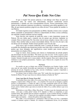 1
Pai Nosso Que Estás Nos Céus
O que é oração? Em poucas palavras, é um diálogo com Deus no qual nos
enxertamos nele. Se vamos orar efetivamente, devemos condicionar nossos
pensamentos e atitudes aos seus correspondentes divinos. Nossos pensamentos retos,
sejam ou não realmente expressos em palavras, constituem uma oferta agradável a ele.
Mas, de que maneira podemos julgá-los aos olhos divinos? Nosso padrão de medida é a
sua Palavra.
O Criador registrou seus pensamentos na Bíblia. Quando a lemos com o coração
aberto, ajustando os pensamentos à Palavra e depositando em Deus a nossa confiança,
ele responde à oração conforme sua boa vontade.
Jesus deu-nos esta maneira de pedir-lhe como o mais importante resumo da
Palavra. Ela nos indica qual a maneira reta de pensar que devemos implantar no
coração: Deus se torna nosso Pai. Seu reino vem ao nosso coração, à nossa vida e a este
mundo. Deus satisfaz todas as nossas necessidades diárias. Ele nos livra do mal e não
nos deixa cair em tentação. Perdoa nossos pecados e nos livra do mal.
Jesus orou o que se tomou conhecido como "a oração do Senhor", em resposta
ao pedido dos discípulos que desejavam receber uma lição sobre a maneira de orar, e os
pontos que Jesus abrangeu são significativos como modelo para nossos próprios
pensamentos em relação a Deus.
Logo no início, Jesus ensinou com clareza os fundamentos da atitude própria
que deveríamos ter para com Deus: "Pai nosso que estás nos céus". O Pai é aquele a quem
podemos confiar, por intermédio dos nossos pensamentos retos, o mais ardente desejo do nosso
coração. Somente ele pode ouvir a nossa oração e dar-lhe resposta. Deus está à espera de que
tenhamos os seus próprios pensamentos. Vejamos o que a Palavra diz a respeito de nosso Pai
que está nos céus.
Pai Nosso
Na ocasião em que eu dirigia uma cruzada evangelística nos Estados Unidos, recebi
uma carta de uma mulher divorciada que mencionava as dificuldades de criar filhos sem a
presença de um pai. Enquanto eu lia a carta, veio-me à lembrança o quanto é importante a
participação paterna na educação dos filhos.
Ao ensinar, Jesus se referia a Deus como "Pai", tendo feito isto dezessete vezes só no
Sermão do Monte. Por que é que Jesus nos ordenou chamar ao Senhor de "Pai"?
Como é que Deus Se Tornou Nosso Pai?
No princípio Deus criou Adão e Eva como seus filhos. Ele os criou segundo sua própria
imagem, e soprou neles o fôlego de vida — ou o Espírito. Por causa de sua imagem e espírito
divinos, os pensamentos e o caráter de Adão e Eva eram exatamente iguais aos do Criador.
Como um pai sabia o que se passava na mente do filho e o filho sabia o que se passava na mente
do pai, assim o Senhor sabia o que estava na mente de Adão e Eva, e ambos sabiam o que ia na
mente dele.
Referindo-se a seus filhos e filhas, Deus disse: "A todos os que são chamados pelo meu
nome... criei para a minha glória" (Isaías 43:7). Quando os filhos se comportam, os pais
recebem honra. Mas quando agem de maneira vergonhosa, os pais recebem desonra. O Senhor
desejava que Adão e Eva — a quem ele criou segundo sua própria imagem e semelhança e em
quem soprou seu Espírito — dessem-lhe glória e honra para sempre.
Mas Adão e Eva recusaram-se a permanecer filhos de Deus; de livre e espontânea
vontade se tomaram sujeitos a Satanás. Ao violarem o mandamento divino, foi de imediato
 