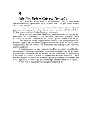 5
Não Nos Deixes Cair em Tentação
Deus é nosso Pai. Somos filhos do Todo-poderoso. Como os filhos pedem
fervorosamente ajuda e proteção no perigo, podemos orar a Deus para que ele não nos
deixe cair em tentação.
Mas antes de orarmos assim, devemos entender corretamente o sentido da
palavra tentação empregada por Jesus. Deseja o Senhor livrar-nos dela? Ele pode fazê-
lo? Que podemos realizar a fim de não cairmos em tentação?
Não se ouve com demasiada freqüência a palavra tentação nos círculos não-
evangélicos. Mas os cristãos dizem, com freqüência, coisas assim: "O diácono Fulano
de Tal caiu em tentação." "Venci a tentação." "Ore para que você não caia em tentação."
Quase todos nós usamos esta palavra sem entender o seu profundo significado.
O que ela significa? Há duas palavras gregas assim traduzidas. Uma, dokimadzo, refere-
se à prova a que Deus nos submete a fim de nos trazer maiores bênçãos, apro-vando-nos
e reconhecendo-nos.
Se nos esforçarmos por levar vidas vitoriosas, Deus nos provará com dokimadzo.
Ele deseja experimentar-nos a fim de nos recompensar com boas coisas, nos reconhecer
e qualificar para maiores bênçãos, ou a fim de fazer-nos mais úteis a ele. Submeter um
boi à prova a fim de saber se se trata de um boi bom é o teste de dokimadzo. O diabo
nunca nos submete a este teste que prova nossa qualificação para uma recompensa. Não
é este ° significado de tentação que analisaremos aqui em termos da oração do Senhor.
A outra palavra grega refere-se à tentação acompanhada de
 