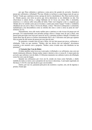 por que Deus submeteu o patriarca a uma prova tão grande de peiradzo, fazendo-o
passar por sofrimento e tribulação? Por-nue Abraão se inclinava a amar Isaque mais do que ao
Senhor. Vendo que o patriarca corria o perigo de traí-lo e desobedecer--lhe, Deus resolveu testá-
lo. Abraão passou com êxito na prova que devia determinar se era obediente ou não. Em
observância à ordem divina, o antigo habitante de Ur levou seu único filho à montanha,
amarrou-o e o colocou sobre uma pilha de lenha. Pode você imaginar a dor e a angústia que
Abraão deve ter sentido como pai ao levantar o cutelo para matar Isaque? Vendo a verdadeira
obediência do seu servo, Deus o livrou da aflição, e disse: "Deveras te abençoarei e certamente
multiplicarei a tua descendência como as estrelas dos céus e como a areia na praia do mar"
(Gênesis 22:17).
Naturalmente, teria sido muito melhor para o patriarca se não tivesse de passar por tal
provação. Foi experimentado com peiradzo porque amava a Isaque mais do que a Deus, mas
passou pela provação com êxito por causa de sua fé, e portanto recebeu a bênção. O Senhor nos
isenta deste tipo de prova se formos sinceramente fiéis a ele. E devemos orar para que sejamos
fiéis ao ponto de não termos de passar por esse tipo de teste.
Se amarmos o mundo mais do que a Deus, ele nos fará passar por prova, sofrimento e
tribulação. Toda vez que orarmos: "Senhor, não nos deixes cair em tentação", deveríamos
examinar a nós mesmos com a pergunta: "Senhor, estou vivendo uma vida obediente na tua
presença?"
A Tentação Que Vem do Diabo
O diabo também tenta levar-nos à provação, à tribulação e ao sofrimento, mas com um
intuito totalmente diferente. Deseja roubar, matar e destruir a nós e à nossa fé. A maior parte da
peiradzo que sofremos vem do diabo. O Altíssimo raramente nos submete à prova da tribulação
como fez com o pai de Isaque.
Quando nos esforçamos por viver em fé, crendo em Jesus como Salvador, o diabo
trabalha de todos os meios com o propósito de nos levar à descrença. A provação registrada em
He-breus 11:36-38 é este tipo de prova que vem do diabo:
Outros, por sua vez, passaram pela prova de escárnios e açoites, sim, até de algemas e
prisões. Foram ape-
 