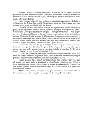 drejados, provados, serrados pelo meio, mortos ao fio da espada; andaram
peregrinos, vestidos de peles de ovelhas e de cabras, necessitados, afligidos, maltratados
(homens dos quais o mundo não era digno), errantes pelos desertos, pelos montes, pelas
covas, pelos antros da terra.
Essas pessoas tinham fé, mas o diabo as sacudiu com provação, tribulação e
sofrimento a fim de tirar-lhes essa fé. Nosso Senhor disse que devemos orar para não
cairmos neste tipo de tentação incitada por Satanas.
Enquanto a Coréia esteve sob o domínio do Japão durante trinta e seis anos, o
povo japonês aprisionou e matou muitos pastores e perseguiu os dirigentes da igreja.
Satanas fez a Coréia passar por severa tentação — provação e tribulação — para apagar
de vez o Cristianismo. Durante a Guerra Coreana, os comunistas vieram e destruíram
mais de 260 igrejas. Fuzilaram mais de 230 pastores. Seqüestraram muitos ministros e
crentes e os levaram para a Coréia do Norte. Isto era, também, tentação ou provação de
Satanas. Nosso Senhor disse que devemos orar para não cairmos nesta tentação que
destruiria a igreja e os crentes, tirando desta terra a glória de Deus.
Com referência à tentação que o diabo lança sobre a igreja, a Bíblia diz: "Não
temas as coisas que tens de sofrer. Eis que o diabo está para lançar em prisão alguns
dentre vós, para serdes postos à prova, e tereis tribulação de dez dias. Sê fiel até à
morte, e dar-te-ei a coroa da vida" (Apocalipse 2:10).
O diabo nos tenta para destruir-nos mediante o enfraquecimento de nossa fé e
fazer-nos cair na armadilha do pecado. Adão e Eva tropeçaram nesta mesma tentação
por causa da concupiscência da carne, dos olhos e da soberba da vida.
Depois de Jesus haver jejuado durante quarenta dias, Satanas, percebendo que
ele estava com fome, tentou-o, desafiando-o a transformar pedras em pão. Depois o
levou ao pináculo do templo e disse-lhe que se atirasse à rua lá embaixo. Uma terceira
vez Satanas tentou a Jesus prometendo-lhe todos os reinos do mundo se se prostrasse
diante dele e o adorasse.
Até hoje nosso inimigo usa vários meios para apanhar-nos em sua armadilha. Se
formos apanhados em tal tentação, seremos pisoteados e lançados na miséria.
 