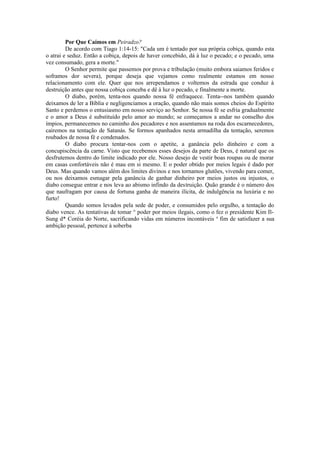 Por Que Caímos em Peiradzo?
De acordo com Tiago 1:14-15: "Cada um é tentado por sua própria cobiça, quando esta
o atrai e seduz. Então a cobiça, depois de haver concebido, dá à luz o pecado; e o pecado, uma
vez consumado, gera a morte."
O Senhor permite que passemos por prova e tribulação (muito embora saiamos feridos e
soframos dor severa), porque deseja que vejamos como realmente estamos em nosso
relacionamento com ele. Quer que nos arrependamos e voltemos da estrada que conduz à
destruição antes que nossa cobiça conceba e dê à luz o pecado, e finalmente a morte.
O diabo, porém, tenta-nos quando nossa fé enfraquece. Tenta--nos também quando
deixamos de ler a Bíblia e negligenciamos a oração, quando não mais somos cheios do Espírito
Santo e perdemos o entusiasmo em nosso serviço ao Senhor. Se nossa fé se esfria gradualmente
e o amor a Deus é substituído pelo amor ao mundo; se começamos a andar no conselho dos
ímpios, permanecemos no caminho dos pecadores e nos assentamos na roda dos escarnecedores,
cairemos na tentação de Satanás. Se formos apanhados nesta armadilha da tentação, seremos
roubados de nossa fé e condenados.
O diabo procura tentar-nos com o apetite, a ganância pelo dinheiro e com a
concupiscência da carne. Visto que recebemos esses desejos da parte de Deus, é natural que os
desfrutemos dentro do limite indicado por ele. Nosso desejo de vestir boas roupas ou de morar
em casas confortáveis não é mau em si mesmo. E o poder obtido por meios legais é dado por
Deus. Mas quando vamos além dos limites divinos e nos tornamos glutões, vivendo para comer,
ou nos deixamos esmagar pela ganância de ganhar dinheiro por meios justos ou injustos, o
diabo consegue entrar e nos leva ao abismo infindo da destruição. Quão grande é o número dos
que naufragam por causa de fortuna ganha de maneira ilícita, de indulgência na luxúria e no
furto!
Quando somos levados pela sede de poder, e consumidos pelo orgulho, a tentação do
diabo vence. As tentativas de tomar ° poder por meios ilegais, como o fez o presidente Kim Il-
Sung d* Coréia do Norte, sacrificando vidas em números incontáveis a
fim de satisfazer a sua
ambição pessoal, pertence à soberba
 