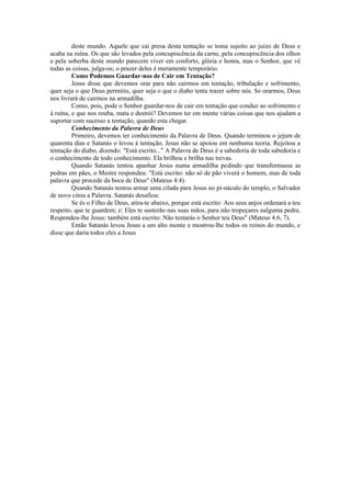 deste mundo. Aquele que cai presa desta tentação se toma sujeito ao juízo de Deus e
acaba na ruína. Os que são levados pela concupiscência da carne, pela concupiscência dos olhos
e pela soberba deste mundo parecem viver em conforto, glória e honra, mas o Senhor, que vê
todas as coisas, julga-os; o prazer deles é meramente temporário.
Como Podemos Guardar-nos de Cair em Tentação?
Jesus disse que devemos orar para não cairmos em tentação, tribulação e sofrimento,
quer seja o que Deus permitiu, quer seja o que o diabo tenta trazer sobre nós. Se orarmos, Deus
nos livrará de cairmos na armadilha.
Como, pois, pode o Senhor guardar-nos de cair em tentação que conduz ao sofrimento e
à ruína, e que nos rouba, mata e destrói? Devemos ter em mente várias coisas que nos ajudam a
suportar com sucesso a tentação, quando esta chegar.
Conhecimento da Palavra de Deus
Primeiro, devemos ter conhecimento da Palavra de Deus. Quando terminou o jejum de
quarenta dias e Satanás o levou à tentação, Jesus não se apoiou em nenhuma teoria. Rejeitou a
tentação do diabo, dizendo: "Está escrito..." A Palavra de Deus é a sabedoria de toda sabedoria e
o conhecimento de todo conhecimento. Ela brilhou e brilha nas trevas.
Quando Satanás tentou apanhar Jesus numa armadilha pedindo que transformasse as
pedras em pães, o Mestre respondeu: "Está escrito: não só de pão viverá o homem, mas de toda
palavra que procede da boca de Deus" (Mateus 4:4).
Quando Satanás tentou armar uma cilada para Jesus no pi-náculo do templo, o Salvador
de novo citou a Palavra. Satanás desafiou:
Se és o Filho de Deus, atira-te abaixo, porque está escrito: Aos seus anjos ordenará a teu
respeito, que te guardem; e: Eles te susterão nas suas mãos, para não tropeçares nalguma pedra.
Respondeu-lhe Jesus: também está escrito: Não tentarás o Senhor teu Deus" (Mateus 4:6, 7).
Então Satanás levou Jesus a um alto monte e mostrou-lhe todos os reinos do mundo, e
disse que daria todos eles a Jesus
 