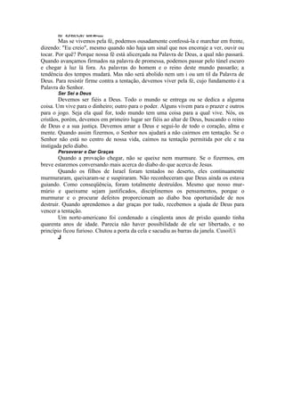 OU KJÍ €UL%JXJ bl/ilt i#i>uuu
Mas se vivemos pela fé, podemos ousadamente confessá-la e marchar em frente,
dizendo: "Eu creio", mesmo quando não haja um sinal que nos encoraje a ver, ouvir ou
tocar. Por quê? Porque nossa fé está alicerçada na Palavra de Deus, a qual não passará.
Quando avançamos firmados na palavra de promessa, podemos passar pelo túnel escuro
e chegar à luz lá fora. As palavras do homem e o reino deste mundo passarão; a
tendência dos tempos mudará. Mas não será abolido nem um i ou um til da Palavra de
Deus. Para resistir firme contra a tentação, devemos viver pela fé, cujo fundamento é a
Palavra do Senhor.
Ser Sei a Deus
Devemos ser fiéis a Deus. Todo o mundo se entrega ou se dedica a alguma
coisa. Um vive para o dinheiro; outro para o poder. Alguns vivem para o prazer e outros
para o jogo. Seja ela qual for, todo mundo tem uma coisa para a qual vive. Nós, os
cristãos, porém, devemos em primeiro lugar ser fiéis ao altar de Deus, buscando o reino
de Deus e a sua justiça. Devemos amar a Deus e segui-lo de todo o coração, alma e
mente. Quando assim fizermos, o Senhor nos ajudará a não cairmos em tentação. Se o
Senhor não está no centro de nossa vida, caímos na tentação permitida por ele e na
instigada pelo diabo.
Perseverar e Dar Graças
Quando a provação chegar, não se queixe nem murmure. Se o fizermos, em
breve estaremos conversando mais acerca do diabo do que acerca de Jesus.
Quando os filhos de Israel foram tentados no deserto, eles continuamente
murmuraram, queixaram-se e suspiraram. Não reconheceram que Deus ainda os estava
guiando. Como conseqüência, foram totalmente destruídos. Mesmo que nosso mur-
múrio e queixume sejam justificados, disciplinemos os pensamentos, porque o
murmurar e o procurar defeitos proporcionam ao diabo boa oportunidade de nos
destruir. Quando aprendemos a dar graças por tudo, recebemos a ajuda de Deus para
vencer a tentação.
Um norte-americano foi condenado a cinqüenta anos de prisão quando tinha
quarenta anos de idade. Parecia não haver possibilidade de ele ser libertado, e no
princípio ficou furioso. Chutou a porta da cela e sacudiu as barras da janela. CusoiUi
J
 