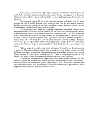 rugiu e gritou como um louco. Mas depois de alguns dias de fúria, reconheceu que era
inútil. Nesse momento encontrou uma Bíblia num canto da cela e começou a lê-la. Naquelas
páginas encontrou a Jesus a quem confessou todos os seus pecados, passando diversos dias em
lágrimas.
Seu panorama mudou. Já não sentia uma desesperança as-fixiante, nem se sentia
apertado na cela da prisão. Embora preso, sentia-se mais livre do que poderia imaginar.
Também experimentou uma alegria que nunca antes havia sentido. Começou a saltar e a rolar
no chão da cela, movido de felicidade e ação de graças.
Com o passar do tempo, soube que a esposa e filha estavam com câncer. Embora tivesse
a responsabilidade de cuidar delas como esposo e pai, não tinha como fazê-lo na prisão. Sentiu-
se profundamente frustrado, mas era inútil queixar-se. Suspirou e disse: "Uma vez que nada há
que eu possa fazer, por que não dar graças mesmo por esta enfermidade?" Então deu graças,
dizendo: "Senhor, sou grato a ti porque minha esposa está com câncer. Também sou grato a ti
porque minha filha sofre de câncer." Mas uma coisa maravilhosa aconteceu. Depois de algum
tempo soube que sua esposa e filha tinham sido completamente curadas. E ele, por ser um preso
modelar, foi informado de que a sua sentença havia sido reduzida para dez anos, e depois para
cinco.
Ação de graças é um atalho para vencer a tentação. O conselho que dou aos que me
procuram, é: Dê graças em todas as coisas. Quer o marido e a esposa tenham brigado ou o filho
fugido de casa, quer a pessoa tenha sido atacada por uma enfermidade mortal, ou sua empresa
falido, Romanos 8:28 deveria ser recebido com fé: "Todas as coisas cooperam para o bem
daqueles que amam a Deus, daqueles que são chamados segundo o seu propósito."
A saúde não é a única coisa que coopera para o bem; a enfermidade também o faz. Não
somente o sucesso nos negócios, mas também o fracasso contribuem para o bem. Não somente 0
louvor dos outros, mas também suas queixas cooperam para 0
bem. Quando José foi vendido por
seus irmãos mais velhos, unha dezessete anos. Foi escravo durante quinze, passando dois •feles
na prisão sob acusação falsa. Parecia que sua vida tinha
 