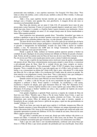 pronunciada uma maldição, e seus espíritos morreram. Em Ezequiel 18:4 Deus disse: "Pois
todas as almas são minhas; como a alma do pai, também a alma do filho é minha. A alma que
pecar, essa morrerá."
Adão e Eva, cujos espíritos haviam morrido por causa do pecado, já não podiam
dialogar com o Criador, nem agradar--lhe, nem glorificá-lo. A imagem divina não mais se
encontrava na humanidade decaída.
Mas Deus não desistiu, por ser amor (1 João 4:8). (É necessário haver mais de uma
pessoa para o amor funcionar. O amor só é possível quando alguém é amado por outro. O Pai é
aquele que ama; Jesus é o amado; e o Espírito Santo é quem comunica esse sentimento. Assim
Deus faz a Trindade completa em amor.) E ele sempre deseja amar de forma transbordante a
tantos filhos quantos possível.
Jesus expressou esse pensamento quando disse: "Jerusalém, Jerusalém! que matas os
profetas e apedrejas os que te são enviados! quantas vezes quis eu ajuntar os teus filhos, como a
galinha ajunta os seus pintinhos debaixo das asas, e tu não quiseste!" (Mateus 23:37).
Tal amor divino levou Deus a vestir Adão e Eva com a pele de um animal que ele havia
matado. O derramamento deste sangue prefigurava a disposição do Senhor de perdoar e cobrir
os pecados e transgressões da humanidade, levando seu santo Filho a morrer no madeiro
maldito, a cruz. No transcurso dos 4.000 anos do Antigo Testamento, Deus prometeu e
confirmou repetidas vezes que enviaria Cristo.
Desde a queda de Adão, nenhum ser humano poderia aparecer perante o Senhor na
condição de justo. Qualquer ato de justiça humana tem falhado em libertar do pecado a humani-
dade. Porém, devido ao ardente amor de Deus de fazer-nos de novo seus filhos e tomar-se nosso
Pai, ele enviou seu Filho a este mundo para morrer como o eterno Cordeiro de expiação.
Uma vez que o espírito da raça humana estava morto por causa da queda, a humanidade
não passava de pó. Mas Jesus voluntariamente morreu para cumprir o amor divino, e comunicar
a pré-ordenada graça de Deus. Qual foi a vontade divina que Jesus cumpriu ao morrer,
proferindo sua última palavra: "Está consumado!" (João 19:30)? O próprio Jesus responde à
pergunta: "Pois a vontade do meu Pai é que todo aquele que vê o Filho e nele crê tenha a vida
eterna, e eu o ressuscitarei no último dia" (João 6:40). Que é, pois, vida eterna? É a vida eterna
que Deus dá. Foi a vida que Adão e Eva receberam do Criador antes de caírem no pecado. Na
noite anterior a seu julgamento e morte, Jesus disse: "Ora, a vida eterna é esta: que conheçam a
ti, o único Deus verdadeiro, e a Jesus Cristo, a quem enviaste" (João 173).
Quando cremos em Jesus como Messias ou nosso Salvador, temos vida eterna. Tendo a
vida eterna — a saber, a vida do Pai por via do novo nascimento da água e do Espírito —
chegamos a conhecer a Deus. Nosso espírito é vivificado. Ao recebermos a vida eterna,
recebemos o Espírito de adoção, pelo qual chamamos Deus de "Aba, Pai" (Romanos 8:15).
Nesse momento, "o mesmo Espírito testifica com o nosso espírito que somos filhos de Deus"
(Romanos 8:16) porque o Senhor "também nos selou e deu o penhor do Espírito em nossos
corações" (2 Coríntios 122).
Com grande eloqüência o apóstolo Paulo escreveu a respeito da vontade de Deus de
fazer-nos seus filhos: "Bendito seja o Deus e Pai de nosso Senhor Jesus Cristo, o qual nos
abençoou com todas as bênçãos espirituais nas regiões celestiais em Cristo... Em amor nos
predestinou para sermos filhos de adoção por Jesus Cristo, para si mesmo, segundo o
beneplácito da sua vontade, para louvor e glória da sua graça, a qual nos deu gratuitamente no
Amado" (Efésios 1:3, 5, 6).
Pela fé em Jesus, por meio da qual nosso espírito é vivificado, tomamo-nos filhos de
Deus. Quando comemos a carne dilacerada de Cristo e bebemos seu sangue derramado por nós,
temos vida eterna (João 534). Jesus se fez nossa justiça, e todo aquele que confia nele pode com
intrepidez apresentar-se perante ele (Hebreus 10:19). Em virtude de seu amor, Deus nos fez seus
filhos e pagou o preço por esse ato.
Ele, que abriu o caminho para ser nosso pai, deseja que todos tenham vida eterna e se
tomem seus filhos. A remissão do nosso pecado não é obra nossa, mas de Deus. Ele cumpriu
todas as condições necessárias para que tivéssemos vida eterna e nos tornássemos seus filhos.
Tudo o que nos cabe fazer é crer incondicionalmente, confessar com nossa boca que
Jesus é o Filho de Deus e que nossos pecados são perdoados por sua crucificação. Jesus disse
 