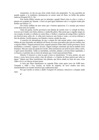 ornamentos; no dia em que foste criado foram eles preparados. Tu eras querubim da
guarda ungido, e te estabeleci; permanecias no monte santo de Deus, no brilho das pedras
andavas (Ezequiel 28:13, 14).
Este trecho bíblico mostra que no princípio, quando Deusl criou os céus e a terra, o
planeta era ocupado por Satanás. M terra na qual agora habitamos não é a original criada pelo
Senhor em Gênesis 1:1.
Ela existiu milhões de anos antes que o homem aparecesse. E o arcanjo que tomava
conta desta terra era Lúcifer.
Antes da queda, Lúcifer governava este planeta de acordo com I a vontade de Deus.
Louvava ao Criador com belos cânticos e rendia-lhe glória. Mas assim que o orgulho surgiu no
seu coração, levando-o a rebelar-se contra Deus, o Senhor o expulsou do antigo Éden e proferiu
um horrível juízo sobre ele. A velha terra tornou-se sem forma e vazia, e as trevas cobriam a
face do abismo. Lúcifer passou a ser Satanás e tomou o poder dos ares.
A assertiva de antropólogos de que a origem da vida animal sobre a terra remonta a
bilhões de anos (baseados nas datações de fósseis ou ossos escavados) não está em conflito com
o registro bíblico. Naquela primeira terra, naquele primeiro Éden onde Lúcifer governava, havia
montanhas e correntes, vegetais e árvores. Alguns teólogos sustentam que havia também seres
humanos. Mas por causa da queda de Lúcifer, Deus pronunciou um temível juízo sobre a terra,
o qual causou desordem. Todas as montanhas, correntes, plantas e árvores foram sepultadas, e
os fósseis e o petróleo são os restos de animais que viviam neste primeiro Éden.
Gênesis 12 descreve a cena na qual a terra se transformou: "A terra, porém, era sem
forma e vazia; havia trevas sobre a face do abismo, e o Espírito de Deus pairava por sobre as
águas." Depois que Deus transformou este planeta, que havia estado no meio do caos, criou
Adão e Eva e os colocou ali para morar.
A terra que Deus transformou no segundo Éden conta agora cerca de 6.000 anos.
Tentando a Adão e Eva, Lúcifer, na forma de serpente, de novo mudou esta terra,
transformando-a no mundo miserável que conhecemos hoje.
Por que Lúcifer se tomou o diabo? Ezequiel 28 continua a descrever a situação ainda
mais:
J
 