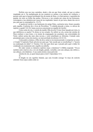 Perfeito eras nos teus caminhos, desde o dia em que foste criado, até que se achou
iniqüidade em ti. Na multiplicação do teu comércio se encheu o teu interior de violência, e
pecaste; pelo que te lançarei profanado fora do monte de Deus, e te farei perecer, ó querubim da
guarda, em meio ao brilho das pedras. Elevou-se o teu coração por causa da tua formosura,
corrompeste a tua sabedoria por causa do teu resplendor; lancei--te por terra, diante dos reis te
pus, para que te contemplem (w. 15-17).
A queda de Lúcifer e seu banimento do antigo Éden, a primeira terra, foram causados
pelo orgulho. Conforme diz o livro de Provérbios: "A soberba precede a ruína, e a altivez do
espírito, a queda" (16:18). Isaías escreveu concernente ao orgulho de Lúcifer:
Como caíste do céu, ó estrela da manhã, filha da alva! Como foste lançado por terra, tu
que debilitavas as nações! Tu dizias no teu coração: Eu subirei ao céu, acima das estrelas de
Deus exaltarei o meu trono, e no monte da congregação me assentarei, nas extremidades do
Norte; subirei acima das mais altas nuvens, e serei semelhante ao Altíssimo. Contudo serás
precipitado para o reino dos mortos, no mais profundo do abismo (14:12-15).
Como pode a criatura, o filho da alva, sentar-se na mesma posição e comportar-se como
o Criador? O apóstolo Paulo adverte-nos para que "não suceda que se ensoberbeça" e "incorra
na condenação do diabo" (1 Timóteo 3:6). Isto quer dizer que o pecado pelo qual o diabo foi
condenado era exatamente este: orgulho ou soberba.
De onde vieram os inúmeros espíritos maus e demônios? A Bíblia responde: "Viu-se
também outro sinal no céu, e eis um dragão, grande, vermelho, com sete cabeças, dez chifres e,
nas cabeças, sete diademas. A sua cauda arrasta a terça parte das
estrelas do céu, as quais lançou para a terra" (Apocalipse 12:3,
4).
O dragão no céu significa Satanás, que caiu levando consigo u
ni terço do exército
celestial. Esses anjos caídos estão no
 