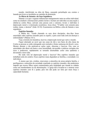 mundo, interferindo na obra de Deus, causando perturbação aos crentes e
lutando por levar os incrédulos ao caminho da destruição.
As Obras de Satanás e de Seus Seguidores
Satanás e os que o seguem influenciam malignamente tanto na esfera individual,
como na estadual e internacional; podem incitar e incitam um indivíduo ou uma nação a
rebelar-se contra Deus; cativam uma pessoa com o ateísmo; levam o indivíduo à
depravação moral e à destruição econômica. Jesus disse: "0 ladrão vem somente para
roubar, matar, e destruir" (João 10:10). Examinemos na Bíblia a obra de Satanás e seus
seguidores.
Espíritos Imundos
A Bíblia diz: "Tendo chamado os seus doze discípulos, deu--lhes Jesus
autoridade sobre espíritos imundos para os expelir, e para curar toda sorte de doenças e
enfermidades" (Mateus 10:1).
Veja a torrente de imundícia, lascívia e depravação moral que varre o mundo.
Fiquei alarmado ao ouvir que nas casas de chá e nos bares de alta classe da
Coréia as pessoas se estão entregando sem restrição a festas suntuosas de álcool e sexo.
Mesmo durante o dia praticam-se ações sujas, obscenas e lascivas. Ora, caso as
autoridades não dêem um basta a essa imoralidade, devassidão e práticas corruptas dos
ricos e poderosos, rapidamente se tornarão desmedidas como uma epidemia e
devastarão a terra toda.
De onde vêm tal depravação moral e lascívia? Dos espíritos imundos que
trabalham atrás do cenário. Esses espíritos maus degradam as famílias, a sociedade e os
indivíduos.
A menos que nós, cristãos, renovemos a atmosfera da nossa própria família, e
purifiquemos a atmosfera da sociedade expelindo os espíritos imundos, não poderemos
impedir que nossos filhos sejam contaminados pela iniqüidade que inunda as cidades
como um transbordante rio de abominações. A igreja deve levantar-se e amarrar esses
espíritos imundos com fé e poder, pois isto não pode ser feito por mera força e
capacidade humanas.
 