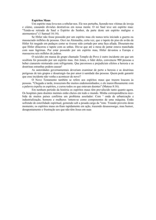 Espíritos Maus
Um espírito mau leva-nos a rebelar-nos. Ele nos perturba, fazendo-nos vítimas de inveja
e ciúme, causando divisões destrutivas em nossa mente. O rei Saul teve um espírito mau:
"Tendo-se retirado de Saul o Espírito do Senhor, da parte deste um espírito maligno o
atormentava" (1 Samuel 16:14).
Se Hitler não fosse possuído por um espírito mau ele nunca teria iniciado a guerra ou
massacrado milhões de pessoas. Ouvi na Alemanha, certa vez, que o tapete do piso do avião de
Hitler foi rasgado em pedaços como se tivesse sido cortado por uma faca afiada. Disseram-me
que Hitler dilacerou o tapete com as unhas. Diz-se que até a mesa de jantar estava manchada
com suas lágrimas. Por estar possuído por um espírito mau, Hitler devastou a Europa e
massacrou seis milhões de judeus.
O suicídio em massa do grupo chamado Templo do Povo é outro incidente em que um
ocultista foi possuído por um espírito mau. Jim Jones, o líder deles, convenceu 900 pessoas a
beber cianureto misturado com refrigerante. Que pavorosos e prejudiciais efeitos a heresia e as
doutrinas estranhas podem causar!
As autoridades governamentais deveriam examinar de perto a heresia e as doutrinas
perigosas de tais grupos e desarraigá--las por amor à sanidade das pessoas. Quem pode garantir
que esse incidente não venha a acontecer de novo?
O Novo Testamento também se refere aos espíritos maus que trazem loucura às
pessoas. "Chegada a tarde, trouxeram-lhe muitos endemoninhados; e ele maravilhosamente com
a palavra expeliu os espíritos, e curou todos os que estavam doentes" (Mateus 8:16).
Em nenhum período da história os espíritos maus têm prevalecido tanto quanto agora.
Os hospitais para doentes mentais estão cheios em todo o mundo. Minha correspondência rece-
bida de muitos países confirma um problema assolador: Com a
onda de urbanização e
industrialização, homens e mulheres s
entem-se como componentes de uma máquina. Estão
sofrendo de esterilidade espiritual, gemendo sob a pesada carga da m
ente. Tirando proveito deste
momento, os espíritos maus en-fram rapidamente em ação, trazendo desassossego, mau humor,
desapontamento e frustração aos que não têm Jesus em suas
 