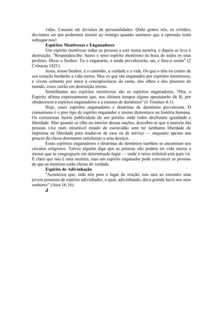 vidas. Causam até divisões de personalidades. Quão gratos nós, os cristãos,
devíamos ser por podermos resistir ao inimigo quando sentimos que a opressão tenta
subjugar-nos!
Espíritos Mentirosos e Enganadores
Um espírito mentiroso induz as pessoas a crer numa mentira, e depois as leva à
destruição. "Respondeu-lhe: Sairei e serei espírito mentiroso na boca de todos os seus
profetas. Disse o Senhor: Tu o enganarás, e ainda prevalecerás; sai, e faze-o assim" (2
Crônicas 1821).
Jesus, nosso Senhor, é o caminho, a verdade e a vida. Os que o têm no centro de
seu coração herdarão a vida eterna. Mas os que são enganados por espíritos mentirosos,
e vivem somente por amor à concupiscência da carne, dos olhos e dos prazeres do
mundo, esses cairão em destruição eterna.
Semelhantes aos espíritos mentirosos são os espíritos enganadores. "Ora, o
Espírito afirma expressamente que, nos últimos tempos alguns apostatarão da fé, por
obedecerem a espíritos enganadores e a ensinos de demônios" (1 Timóteo 4:1).
Hoje, esses espíritos enganadores e doutrinas de demônios prevalecem. O
comunismo é o pior tipo de espírito enganador e ensino demoníaco na história humana.
Os comunistas fazem publicidade de um paraíso onde todos desfrutam igualdade e
liberdade. Mas quando se olha no interior dessas nações, descobre-se que a maioria das
pessoas vive num miserável estado de escravidão sem ter nenhuma liberdade de
imprensa ou liberdade para mudar-se de casa ou de serviço — enquanto apenas uns
poucos da classe dominante satisfazem a seus desejos.
Esses espíritos enganadores e doutrinas de demônios também se encontram nos
círculos religiosos. Talvez alguém diga que as pessoas não podem ter vida eterna a
menos que se congreguem em determinado lugar — onde o reino milenial está para vir.
É claro que isto é uma mentira, mas um espírito enganador pode convencer as pessoas
de que as mentiras estão cheias de verdade.
Espírito de Adivinhação
"Aconteceu que, indo nós para o lugar de oração, nos saiu ao encontro uma
jovem possessa de espírito adivinhador, o qual, adivinhando, dava grande lucro aos seus
senhores" (Atos 16:16).
J
 