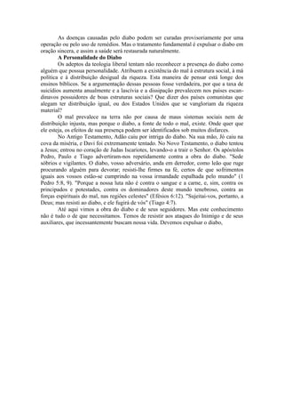 As doenças causadas pelo diabo podem ser curadas provisoriamente por uma
operação ou pelo uso de remédios. Mas o tratamento fundamental é expulsar o diabo em
oração sincera, e assim a saúde será restaurada naturalmente.
A Personalidade do Diabo
Os adeptos da teologia liberal tentam não reconhecer a presença do diabo como
alguém que possua personalidade. Atribuem a existência do mal à estrutura social, à má
política e à distribuição desigual da riqueza. Esta maneira de pensar está longe dos
ensinos bíblicos. Se a argumentação dessas pessoas fosse verdadeira, por que a taxa de
suicídios aumenta anualmente e a lascívia e a dissipação prevalecem nos países escan-
dinavos possuidores de boas estruturas sociais? Que dizer dos países comunistas que
alegam ter distribuição igual, ou dos Estados Unidos que se vangloriam da riqueza
material?
O mal prevalece na terra não por causa de maus sistemas sociais nem de
distribuição injusta, mas porque o diabo, a fonte de todo o mal, existe. Onde quer que
ele esteja, os efeitos de sua presença podem ser identificados sob muitos disfarces.
No Antigo Testamento, Adão caiu por intriga do diabo. Na sua mão, Jó caiu na
cova da miséria, e Davi foi extremamente tentado. No Novo Testamento, o diabo tentou
a Jesus; entrou no coração de Judas Iscariotes, levando-o a trair o Senhor. Os apóstolos
Pedro, Paulo e Tiago advertiram-nos repetidamente contra a obra do diabo. "Sede
sóbrios e vigilantes. O diabo, vosso adversário, anda em derredor, como leão que ruge
procurando alguém para devorar; resisti-lhe firmes na fé, certos de que sofrimentos
iguais aos vossos estão-se cumprindo na vossa irmandade espalhada pelo mundo" (1
Pedro 5:8, 9). "Porque a nossa luta não é contra o sangue e a carne, e, sim, contra os
principados e potestades, contra os dominadores deste mundo tenebroso, contra as
forças espirituais do mal, nas regiões celestes" (Efésios 6:12). "Sujeitai-vos, portanto, a
Deus; mas resisti ao diabo, e ele fugirá de vós" (Tiago 4:7).
Até aqui vimos a obra do diabo e de seus seguidores. Mas este conhecimento
não é tudo o de que necessitamos. Temos de resistir aos ataques do Inimigo e de seus
auxiliares, que incessantemente buscam nossa vida. Devemos expulsar o diabo,
 