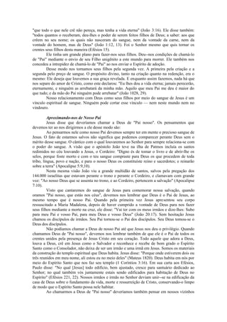 "que todo o que nele crê não pereça, mas tenha a vida eterna" (João 3:16). Ele disse também:
"todos quantos o receberam, deu-lhes o poder de serem feitos filhos de Deus; a saber: aos que
crêem no seu nome; os quais não nasceram do sangue, nem da vontade da carne, nem da
vontade do homem, mas de Deus" (João 1:12, 13). Foi o Senhor mesmo que quis tornar os
crentes seus filhos desta maneira (Efésios 15).
Ele tinha um grande plano para fazer-nos seus filhos. Deu--nos condições de chamá-lo
de "Pai" mediante o envio de seu Filho unigênito a este mundo para morrer. Ele também nos
concedeu a intrepidez de chamá-lo de "Pai" ao nos enviar o Espírito de adoção.
Desse modo nos tornamos seus filhos pela segunda vez. A primeira pela criação e a
segunda pelo preço de sangue. O propósito divino, tanto na criação quanto na redenção, era o
mesmo: Ele deseja que louvemos a sua graça revelada. E enquanto assim fazemos, nada há que
nos separe do amor de Cristo, como este declarou: "Eu lhes dou a vida eterna; jamais perecerão,
eternamente, e ninguém as arrebatará da minha mão. Aquilo que meu Pai me deu é maior do
que tudo; e da mão do Pai ninguém pode arrebatar" (João 1028, 29).
Nosso relacionamento com Deus como seus filhos por meio do sangue de Jesus é um
vínculo espiritual de sangue. Ninguém pode cortar esse vínculo — nem neste mundo nem no
vindouro.
Aproximando-nos de Nosso Pai
Jesus disse que deveríamos chamar a Deus de "Pai nosso". Os pensamentos que
devemos ter ao nos dirigirmos a ele desse modo são:
Ao pensarmos nele como nosso Pai devemos sempre ter em mente o precioso sangue de
Jesus. O fato de estarmos salvos não significa que podemos comparecer perante Deus sem o
mérito desse sangue. O cântico com o qual louvaremos ao Senhor para sempre relaciona-se com
o poder do sangue. A visão que o apóstolo João teve na ilha de Patmos incluía os santos
redimidos no céu louvando a Jesus, o Cordeiro: "Digno és de tomar o livro e de abrir-lhe os
selos, porque foste morto e com o teu sangue compraste para Deus os que procedem de toda
tribo, língua, povo e nação, e para o nosso Deus os constituíste reino e sacerdotes; e reinarão
sobre a terra" (Apocalipse 5:9,10).
Nesta mesma visão João viu a grande multidão de santos, salvos pela pregação dos
144.000 israelitas que estavam perante o trono e perante o Cordeiro, e clamavam com grande
voz: "Ao nosso Deus que se assenta no trono, e ao Cordeiro, pertencem a salvação" (Apocalipse
7:10).
Visto que cantaremos do sangue de Jesus para comemorar nossa salvação, quando
oramos "Pai nosso, que estás nos céus", devemos nos lembrar que Deus é o Pai de Jesus, ao
mesmo tempo que é nosso Pai. Quando pela primeira vez Jesus apresentou seu corpo
ressuscitado a Maria Madalena, depois de haver cumprido a vontade de Deus para nos fazer
seus filhos mediante a morte na cruz, ele disse: "Vai ter com os meus irmãos e dize-lhes: Subo
para meu Pai e vosso Pai, para meu Deus e vosso Deus" (João 20:17). Sem hesitação Jesus
chamou os discípulos de irmãos. Seu Pai tornou-se o Pai dos discípulos. Seu Deus tomou-se o
Deus dos discípulos.
Não podíamos chamar a Deus de nosso Pai até que Jesus nos deu o privilégio. Quando
chamamos Deus de "Pai nosso", devemos nos lembrar também de que ele é o Pai de todos os
crentes unidos pela presença de Jesus Cristo em seu coração. Todo aquele que adora a Deus,
louva a Deus, crê em Jesus como o Salvador e reconhece e recebe de bom grado o Espírito
Santo como o Consolador, não deixa de ser um irmão e uma irmã em Jesus. Somos os materiais
da construção do templo espiritual que Deus habita. Jesus disse: "Porque onde estiverem dois ou
três reunidos em meu nome, ali estou eu no meio deles" (Mateus 1820). Deus habita em nós por
meio do Espírito Santo que nos faz seu templo (1 Coríntios 3:16). Em sua carta aos Efésios,
Paulo disse: "No qual [Jesus] todo edifício, bem ajustado, cresce para santuário dedicado ao
Senhor; no qual também vós juntamente estais sendo edificados para habitação de Deus no
Espírito" (Efésios 221, 22). Nossos irmãos e irmãs no Senhor deviam unir--se na edificação da
casa de Deus sobre o fundamento da vida, morte e ressurreição de Cristo, conservando-o limpo
de modo que o Espírito Santo possa nele habitar.
Ao chamarmos a Deus de "Pai nosso" deveríamos também pensar em nossos vizinhos
 