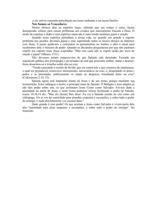 se ele estiver causando perturbação em nosso ambiente e em nossa família.
Nós Somos os Vencedores
Nestes últimos dias os espíritos maus, sabendo que seu tempo é curto, fazem
desesperado esforço para causar problemas aos cristãos que sinceramente buscam a Deus. O
modo de expulsar o diabo e seus espíritos maus não é outro senão mediante jejum e oração.
Quando esses espíritos perturbam a nossa vida, ou quando um grande e urgente
problema nos assedia, devemos jejuar e orar, suprimindo todos os nossos desejos ao falarmos
com Deus. 0 jejum ajuda-nos a concentrar os pensamentos no Senhor e abre o canal para
recebermos dele o máximo de poder. Quando os discípulos perguntaram por que não puderam
expelir um espírito mau, Jesus respondeu: "Mas esta casta não se expele senão por meio de
oração e jejum" (Mateus 1721).
Não devemos jamais esquecer-nos de que Satanás está derrotado. Fazendo um
espetáculo público dos principados e po-testades do mal que procuram roubar, matar e destruir,
Jesus desarmou-os e triunfou sobre eles na cruz.
"Tendo cancelado o escrito de dívida, que era contra nós e que constava de ordenanças,
o qual era prejudicial, removeu-o inteiramente, encravando-o na cruz; e, despojando os princi-
pados e as potestades, publicamente os expôs ao desprezo, triunfando deles na cruz"
(Colossenses 2:14, 15).
Satanás agora está impotente diante de Jesus e de seu nome, porque mediante sua
ressurreição, Jesus subjugou a morte, a principal arma de Satanás. O Maligno e seus adeptos já
não têm poder sobre nós, os que aceitamos Jesus Cristo como Salvador. Foi-nos dada a
autoridade do nome de Jesus, e neste nome podemos vencer facilmente o poder de Satanás.
Lucas 10:18,19 diz: "Mas ele [Jesus] lhes disse: Eu via a Satanás caindo do céu como um
relâmpago. Eis aí vos dei autoridade para pisardes serpentes e escorpiões, e sobre todo o poder
do inimigo, e nada absolutamente vos causará dano."
Quão grande é esse poder! Os que aceitam a Jesus como Salvador e vivem perto dele
têm "autoridade para pisar serpentes e escorpiões, e sobre todo o poder do inimigo". No
momento
 