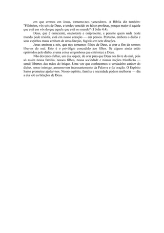 em que cremos em Jesus, tornamo-nos vencedores. A Bíblia diz também:
"Filhinhos, vós sois de Deus, e tendes vencido os falsos profetas, porque maior é aquele
que está em vós do que aquele que está no mundo" (1 João 4:4).
Deus, que é onisciente, onipotente e onipresente, e perante quem nada deste
mundo pode resistir, está em nosso coração — em pessoa. Portanto, embora o diabo e
seus espíritos maus venham de uma direção, fugirão em sete direções.
Jesus ensinou a nós, que nos tornamos filhos de Deus, a orar a fim de sermos
libertos do mal. Este é o privilégio concedido aos filhos. Se alguns ainda estão
oprimidos pelo diabo, é uma coisa vergonhosa que entristece a Deus.
Não devemos falhar, um dia sequer, de orar para que Deus nos livre do mal, pois
só assim nossa família, nossos filhos, nossa sociedade e nossas nações triunfarão —
sendo libertos das mãos do iníquo. Uma vez que conhecemos o verdadeiro caráter do
diabo, nosso inimigo, armemo-nos incessantemente da Palavra e da oração. O Espírito
Santo prometeu ajudar-nos. Nosso espírito, família e sociedade podem melhorar — dia
a dia sob as bênçãos de Deus.
 