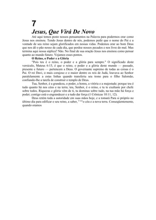7
Jesus, Que Virá De Novo
Até aqui temos posto nossos pensamentos na Palavra para podermos orar como
Jesus nos ensinou. Tendo Jesus dentro de nós, podemos pedir que o nome do Pai e a
vontade de seu reino sejam glorificados em nossas vidas. Podemos orar ao bom Deus
que nos dê o pão nosso de cada dia, que perdoe nossos pecados e nos livre do mal. Mas
termina aqui nossa súplica? Não. No final de sua oração Jesus nos ensinou como pensar
quanto ao mundo futuro. Vejamos esses pontos.
O Reino, o Poder e a Glória
"Pois teu é o reino, o poder e a glória para sempre." O significado deste
versículo, Mateus 6:13, é que o reino, o poder e a glória deste mundo — passado,
presente e futuro — pertencem a Deus. O governante supremo de todas as coisas é o
Pai. O rei Davi, o mais corajoso e o maior dentre os reis de Judá, louvava ao Senhor
paralelamente a estas linhas quando transferiu seu trono para o filho Salomão,
confiando-lhe a tarefa de construir o templo de Deus.
Tua, Senhor, é a grandeza, o poder, a honra, a vitória e a majestade; porque teu é
tudo quanto há nos céus e na terra; teu, Senhor, é o reino, e tu te exaltaste por chefe
sobre todos. Riquezas e glória vêm de ti, tu dominas sobre tudo, na tua mão há força e
poder; contigo está o engrandecer e a tudo dar força (1 Crônicas 10:11, 12).
Deus retém toda a autoridade em suas mãos hoje, e a tomará Para si próprio no
último dia para edificar o seu reino, a saber, 0 nov
o céu e a nova terra. Conseqüentemente,
quando oramos
 