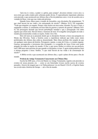 "pois teu é o reino, o poder e a glória, para sempre", devemos retratar o novo céu e a
nova terra que serão criados pelo soberano poder divino. É especialmente importante sabermos
com precisão o que acontecerá nos últimos dias a fim de podermos orar e viver de acordo com a
vontade de Deus, visto que sua vinda está próxima.
Quando Jesus olhava para o templo de Jerusalém, seus discípulos lhe perguntaram: "E
que sinal haverá da tua vinda e da consumação do século?" (Mateus 24:3). Ele respondeu:
"Vede que ninguém vos engane. Porque virão muitos em meu nome, dizendo: Eu sou o Cristo, e
enganarão a muitos. E certamente ouvireis falar de guerras e rumores de guerras" (Mateus 24:4-
6). Ele prosseguiu dizendo que haverá perturbação mundial e que a perseguição virá sobre
aqueles que crêem nele. Haverá fomes e tremores de terra. O evangelho será pregado em todo o
mundo para testemunho a todas as nações. Então virá o fim.
Dois mil anos já se passaram desde que os discípulos fizeram a Jesus essa pergunta no
Monte das Oliveiras. Tanto a história como a experiência indicam que todos esses sinais
profetizados dos últimos dias estão-se desenrolando. Mais falsos profetas têm surgido do que
em qualquer outra época da história. Perseguem a igreja, o corpo de Cristo, e a tentam enganar.
Guerras, perseguições e terremotos têm irrompido, e o evangelho de Jesus Cristo está sendo
pregado em todas as nações do mundo. O fim, a que nosso Senhor se referiu em sua profecia,
está 2.000 anos mais próximo do que quando os discípulos viviam. E agora ainda podemos fazer
a mesma pergunta a Jesus: Senhor, "e que sinal haverá da tua vinda e da consumação do
século?"
A Bíblia revela o que acontecerá nos últimos dias, e qual o plano divino para o fim do
mundo.
Profecia do Antigo Testamento Concernente aos Últimos Dias
Escrito há 2600 anos, o livro de Daniel, no Antigo Testamento, registra com precisão os
eventos de nossa presente era — como se um historiador tivesse escrito acerca de eventos
passados. Através da imagem que o rei Nabucodonosor viu em Daniel 2:36-45, o Espírito Santo
nos revela toda a história da Europa — até o fim do mundo.
 