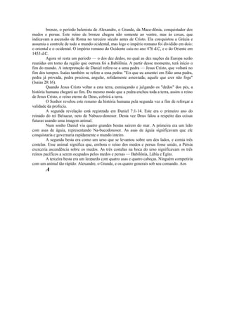 bronze, o período helenista de Alexandre, o Grande, da Mace-dônia, conquistador dos
medos e persas. Este reino de bronze chegou não somente ao ventre, mas às coxas, que
indicavam a ascensão de Roma no terceiro século antes de Cristo. Ela conquistou a Grécia e
assumiu o controle de todo o mundo ocidental, mas logo o império romano foi dividido em dois:
o oriental e o ocidental. O império romano do Ocidente caiu no ano 476 d.C, e o do Oriente em
1453 d.C.
Agora só resta um período — o dos dez dedos, no qual as dez nações da Europa serão
reunidas em torno da região que outrora foi a Babilônia. A partir desse momento, terá início o
fim do mundo. A interpretação de Daniel refere-se a uma pedra — Jesus Cristo, que voltará no
fim dos tempos. Isaías também se refere a essa pedra: "Eis que eu assentei em Sião uma pedra,
pedra já provada, pedra preciosa, angular, solidamente assentada; aquele que crer não foge"
(Isaías 28:16).
Quando Jesus Cristo voltar a esta terra, esmiuçando e julgando os "dedos" dos pés, a
história humana chegará ao fim. Do mesmo modo que a pedra encheu toda a terra, assim o reino
de Jesus Cristo, o reino eterno de Deus, cobrirá a terra.
O Senhor revelou este resumo da história humana pela segunda vez a fim de reforçar a
validade da profecia.
A segunda revelação está registrada em Daniel 7:1-14. Este era o primeiro ano do
reinado do rei Belsazar, neto de Nabuco-donosor. Desta vez Deus falou a respeito das coisas
futuras usando uma imagem animal.
Num sonho Daniel viu quatro grandes bestas saírem do mar. A primeira era um leão
com asas de águia, representando Na-bucodonosor. As asas de águia significavam que ele
conquistaria e governaria rapidamente o mundo inteiro.
A segunda besta era como um urso que se levantou sobre um dos lados, e comia três
costelas. Esse animal significa que, embora o reino dos medos e persas fosse unido, a Pérsia
exerceria ascendência sobre os medos. As três costelas na boca do urso significavam os três
reinos pacíficos a serem ocupados pelos medos e persas — Babilônia, Lábia e Egito.
A terceira besta era um leopardo com quatro asas e quatro cabeças. Ninguém competiria
com um animal tão rápido: Alexandre, o Grande, e os quatro generais sob seu comando. Aos
A
 