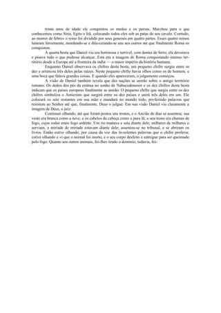trinta anos de idade ele conquistou os medos e os persas. Marchou para o que
conhecemos como Síria, Egito e Irã, colocando todos eles sob as patas de seu cavalo. Contudo,
ao morrer de febre» o reino foi dividido por seus generais em quatro partes. Esses quatro reinos
lutaram ferozmente, mordendo-se e dila-cerando-se uns aos outros até que finalmente Roma os
conquistou.
A quarta besta que Daniel viu era horrorosa e terrível, com dentes de ferro; ela devorava
e pisava tudo o que pudesse alcançar. Esta era a imagem de Roma conquistando imenso ter-
ritório desde a Europa até a fronteira da índia — o maior império da história humana.
Enquanto Daniel observava os chifres desta besta, um pequeno chifre surgiu entre os
dez e arrancou três deles pelas raízes. Neste pequeno chifre havia olhos como os de homem, e
uma boca que falava grandes coisas. E quando eles apareceram, o julgamento começou.
A visão de Daniel também revela que dez nações se unirão sobre o antigo território
romano. Os dedos dos pés da estátua no sonho de Nabucodonosor e os dez chifres desta besta
indicam que os países europeus finalmente se unirão. O pequeno chifre que surgiu entre os dez
chifres simboliza o Anticristo que surgirá entre os dez países e unirá três deles em um. Ele
colocará os sete restantes em sua mão e mandará no mundo todo, proferindo palavras que
resistem ao Senhor até que, finalmente, Deus o julgue. Em sua visão Daniel viu claramente a
imagem de Deus, o juiz:
Continuei olhando, até que foram postos uns tronos, e o Ancião de dias se assentou; sua
veste era branca como a neve, e os cabelos da cabeça como a pura lã; o seu trono era chamas de
fogo, cujas rodas eram fogo ardente. Um rio manava e saía diante dele; milhares de milhares o
serviam, e miríade de miríade estavam diante dele; assentou-se no tribunal, e se abriram os
livros. Então estive olhando, por causa da voz das ín-solentes palavras que o chifre proferia;
estive olhando e vi que o animal foi morto, e o seu corpo desfeito e entregue para ser queimado
pelo fogo. Quanto aos outros animais, foi-lhes tirado o domínio; todavia, foi-
 