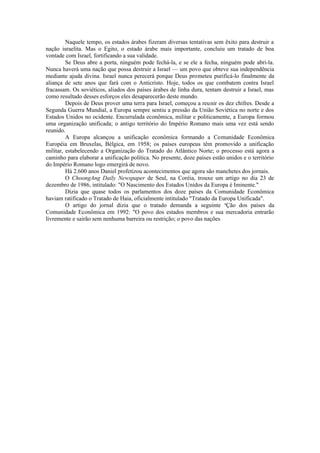 Naquele tempo, os estados árabes fizeram diversas tentativas sem êxito para destruir a
nação israelita. Mas o Egito, o estado árabe mais importante, concluiu um tratado de boa
vontade com Israel, fortificando a sua validade.
Se Deus abre a porta, ninguém pode fechá-la, e se ele a fecha, ninguém pode abri-la.
Nunca haverá uma nação que possa destruir a Israel — um povo que obteve sua independência
mediante ajuda divina. Israel nunca perecerá porque Deus prometeu purificá-lo finalmente da
aliança de sete anos que fará com o Anticristo. Hoje, todos os que combatem contra Israel
fracassam. Os soviéticos, aliados dos países árabes de linha dura, tentam destruir a Israel, mas
como resultado desses esforços eles desaparecerão deste mundo.
Depois de Deus prover uma terra para Israel, começou a reunir os dez chifres. Desde a
Segunda Guerra Mundial, a Europa sempre sentiu a pressão da União Soviética no norte e dos
Estados Unidos no ocidente. Encurralada econômica, militar e politicamente, a Europa formou
uma organização unificada; o antigo território do Império Romano mais uma vez está sendo
reunido.
A Europa alcançou a unificação econômica formando a Comunidade Econômica
Européia em Bruxelas, Bélgica, em 1958; os países europeus têm promovido a unificação
militar, estabelecendo a Organização do Tratado do Atlântico Norte; o processo está agora a
caminho para elaborar a unificação política. No presente, doze países estão unidos e o território
do Império Romano logo emergirá de novo.
Há 2.600 anos Daniel profetizou acontecimentos que agora são manchetes dos jornais.
O ChoongAng Daily Newspaper de Seul, na Coréia, trouxe um artigo no dia 23 de
dezembro de 1986, intitulado: "O Nascimento dos Estados Unidos da Europa é Iminente."
Dizia que quase todos os parlamentos dos doze países da Comunidade Econômica
haviam ratificado o Tratado de Haia, oficialmente intitulado "Tratado da Europa Unificada".
O artigo do jornal dizia que o tratado demanda a seguinte a
Ção dos países da
Comunidade Econômica em 1992: "O povo dos estados membros e sua mercadoria entrarão
livremente e sairão sem nenhuma barreira ou restrição; o povo das nações
 