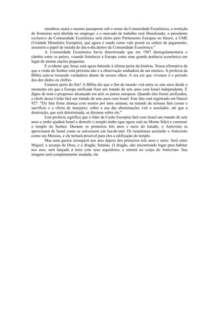 membros usará o mesmo passaporte sob o nome da Comunidade Econômica; a restrição
de fronteiras será abolida no emprego, e o mercado de trabalho será liberalizado; o presidente
exclusivo da Comunidade Econômica será eleito pelo Parlamento Europeu no futuro; a UME
(Unidade Monetária Européia), que agora é usada como vale postal ou ordem de pagamento,
assumirá o papel de moeda do dia-a-dia dentro da Comunidade Econômica."
A Comunidade Econômica havia determinado que em 1987 desregulamentaria o
câmbio entre os países, visando fortalecer a Europa como uma grande potência econômica em
lugar de muitas nações pequenas.
É evidente que Jesus está agora batendo à última porta da história. Nossa afirmativa de
que a vinda do Senhor está próxima não é a observação sonhadora de um místico. A profecia da
Bíblia está-se tomando verdadeira diante de nossos olhos. A era em que vivemos é o período
dos dez dedos ou chifres.
Estamos perto do fim? A Bíblia diz que o fim do mundo virá entre os sete anos desde o
momento em que a Europa unificada fizer um tratado de sete anos com Israel independente. É
digno de nota o progresso alcançado em unir os países europeus. Quando eles forem unificados,
o chefe dessa União fará um tratado de sete anos com Israel. Este fato está registrado em Daniel
927: "Ele fará firme aliança com muitos por uma semana; na metade da semana fará cessar o
sacrifício e a oferta de manjares; sobre a asa das abominações virá o assolador, até que a
destruição, que está determinada, se derrame sobre ele."
Esta profecia significa que o líder da União Européia fará com Israel um tratado de sete
anos e então ajudará Israel a demolir o templo árabe (que agora está no Monte Sião) e construir
o templo do Senhor. Durante os primeiros três anos e meio do tratado, o Anticristo se
aproximará de Israel como se estivessem em lua-de-mel. Os israelenses aceitarão o Anticristo
como seu Messias, e ele tornará possível para eles a edificação do templo.
Mas uma guerra irromperá nos ares depois dos primeiros três anos e meio. Será entre
Miguel, o arcanjo de Deus, e o dragão, Satanás. O dragão, não encontrando lugar para habitar
nos ares, será lançado à terra com seus seguidores, e entrará no corpo do Anticristo. Sua
imagem será completamente mudada; ele
 