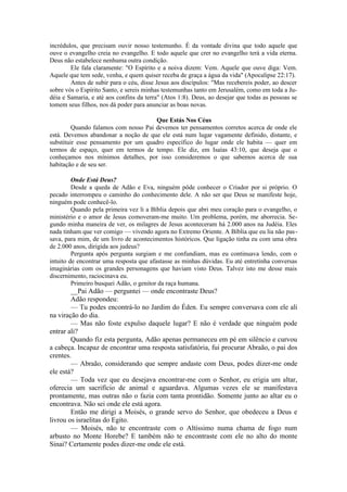 incrédulos, que precisam ouvir nosso testemunho. É da vontade divina que todo aquele que
ouve o evangelho creia no evangelho. E todo aquele que crer no evangelho terá a vida eterna.
Deus não estabelece nenhuma outra condição.
Ele fala claramente: "O Espírito e a noiva dizem: Vem. Aquele que ouve diga: Vem.
Aquele que tem sede, venha, e quem quiser receba de graça a água da vida" (Apocalipse 22:17).
Antes de subir para o céu, disse Jesus aos discípulos: "Mas recebereis poder, ao descer
sobre vós o Espírito Santo, e sereis minhas testemunhas tanto em Jerusalém, como em toda a Ju-
déia e Samaria, e até aos confins da terra" (Atos 1:8). Deus, ao desejar que todas as pessoas se
tomem seus filhos, nos dá poder para anunciar as boas novas.
Que Estás Nos Céus
Quando falamos com nosso Pai devemos ter pensamentos corretos acerca de onde ele
está. Devemos abandonar a noção de que ele está num lugar vagamente definido, distante, e
substituir esse pensamento por um quadro específico do lugar onde ele habita — quer em
termos de espaço, quer em termos de tempo. Ele diz, em Isaías 43:10, que deseja que o
conheçamos nos mínimos detalhes, por isso consideremos o que sabemos acerca de sua
habitação e de seu ser.
Onde Está Deus?
Desde a queda de Adão e Eva, ninguém pôde conhecer o Criador por si próprio. O
pecado interrompeu o caminho do conhecimento dele. A não ser que Deus se manifeste hoje,
ninguém pode conhecê-lo.
Quando pela primeira vez li a Bíblia depois que abri meu coração para o evangelho, o
ministério e o amor de Jesus comoveram-me muito. Um problema, porém, me aborrecia. Se-
gundo minha maneira de ver, os milagres de Jesus aconteceram há 2.000 anos na Judéia. Eles
nada tinham que ver comigo — vivendo agora no Extremo Oriente. A Bíblia que eu lia não pas-
sava, para mim, de um livro de acontecimentos históricos. Que ligação tinha eu com uma obra
de 2.000 anos, dirigida aos judeus?
Pergunta após pergunta surgiam e me confundiam, mas eu continuava lendo, com o
intuito de encontrar uma resposta que afastasse as minhas dúvidas. Eu até entretinha conversas
imaginárias com os grandes personagens que haviam visto Deus. Talvez isto me desse mais
discernimento, raciocinava eu.
Primeiro busquei Adão, o genitor da raça humana.
__Pai Adão — perguntei — onde encontraste Deus?
Adão respondeu:
— Tu podes encontrá-lo no Jardim do Éden. Eu sempre conversava com ele ali
na viração do dia.
— Mas não foste expulso daquele lugar? E não é verdade que ninguém pode
entrar ali?
Quando fiz esta pergunta, Adão apenas permaneceu em pé em silêncio e curvou
a cabeça. Incapaz de encontrar uma resposta satisfatória, fui procurar Abraão, o pai dos
crentes.
— Abraão, considerando que sempre andaste com Deus, podes dizer-me onde
ele está?
— Toda vez que eu desejava encontrar-me com o Senhor, eu erigia um altar,
oferecia um sacrifício de animal e aguardava. Algumas vezes ele se manifestava
prontamente, mas outras não o fazia com tanta prontidão. Somente junto ao altar eu o
encontrava. Não sei onde ele está agora.
Então me dirigi a Moisés, o grande servo do Senhor, que obedeceu a Deus e
livrou os israelitas do Egito.
— Moisés, não te encontraste com o Altíssimo numa chama de fogo num
arbusto no Monte Horebe? E também não te encontraste com ele no alto do monte
Sinai? Certamente podes dizer-me onde ele está.
 