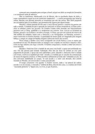 começará uma campanha para extirpar a Israel; erigirá um ídolo no templo de Jerusalém
e os israelenses terão de adorá-lo.
Mas os israelenses, obedecendo à lei de Moisés, não se ajoelharão diante do ídolo, e
como conseqüência seguir-se-á um morticínio implacável — a maior perseguição que Israel já
sofreu. Durante esse período morrerão os israelenses que não são eleitos. Mas Deus preparará
um esconderijo para os escolhidos, que permanecerão seguros por algum tempo.
Durante o último período de três anos e meio haverá guerras e rumores de guerras em
todo o mundo. À medida em que a opressão do Anticristo se tornar insuportável, a China comu-
nista se rebelará contra seu governo. Os Estados Unidos terão formado um relacionamento
amistoso com a China, ajudando--a a modernizar seu exército. Este exército se levantará no
Oriente, passará o rio Eufrates e invadirá a Europa. A China, que tem um exército de reserva de
200 milhões de soldados, lutará com o Anticristo, e no Armagedom, ou Palestina, ocorrerá o
maior morticínio na história humana. A quantidade de mortos pode ser imaginada pela imagem
bíblica: o sangue no campo de batalha chegará à altura dos freios dos cavalos.
Nesse tempo o Senhor virá à terra cavalgando um cavalo branco e com os santos que
ascenderam ao céu. Ele destruirá todos os inimigos com a espada em sua boca e lançará o Anti-
cristo no lago ardente com fogo e enxofre. O Senhor conquistará o mundo e então terá início o
reino milenial.
Quando o Anticristo fizer o tratado de sete anos com Israel, a igreja será arrebatada nos
ares. Ela não passará pela Grande Tubulação. Pelo fato de Jesus ter sofrido na cruz pelo
julgamento do pecado, a igreja não será submetida a juízo. Quando o Anticristo fizer o tratado
com Israel, a notícia se espalhará por todo 0
mundo, e à medida que os veículos de comunicação
de massa divulgarem a notícia, os filhos de Deus subitamente já terão sido ar
rebatados ao céu. Se
dois estiverem trabalhando no campo, u
m será levado e o outro será deixado; dois estarão
moendo no Moinho, um será levado e o outro será deixado.
O tempo certamente virá quando "o Senhor mesmo, dada a s
ua palavra de ordem,
ouvida a voz do arcanjo, e ressoada a tr
ombeta de Deus, descerá dos céus, e os mortos em Cristo
^suscitarão primeiro" e "depois nós, os vivos, os que ficarmos,
 