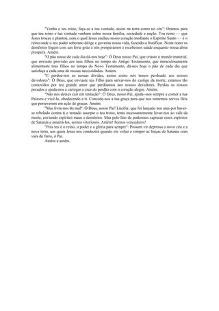 "Venha o teu reino, faça-se a tua vontade, assim na terra como no céu": Oramos para
que teu reino e tua vontade venham sobre nossa família, sociedade e nação. Teu reino — que
Jesus trouxe e plantou, com o qual Jesus encheu nosso coração mediante o Espírito Santo — é o
reino onde o teu poder soberano dirige e governa nossa vida, fazendo-a frutificar. Neste reino os
demônios fogem com um forte grito e nós prosperamos e recebemos saúde enquanto nossa alma
prospera. Amém.
"O pão nosso de cada dia dá-nos hoje": Ó Deus nosso Pai, que criaste o mundo material,
que enviaste provisão aos teus filhos no tempo do Antigo Testamento, que miraculosamente
alimentaste teus filhos no tempo do Novo Testamento, dá-nos hoje o pão de cada dia que
satisfaça a cada uma de nossas necessidades. Amém.
"E perdoa-nos as nossas dívidas, assim como nós temos perdoado aos nossos
devedores": Ó Deus, que enviaste teu Filho para salvar-nos do castigo da morte, estamos tão
comovidos por teu grande amor que perdoamos aos nossos devedores. Perdoa os nossos
pecados e ajuda-nos a carregar a cruz do perdão com o coração alegre. Amém.
"Não nos deixes cair em tentação": Ó Deus, nosso Pai, ajuda--nos sempre a comer a tua
Palavra e vivê-la, obedecendo a ti. Concede-nos a tua graça para que nos tornemos servos fiéis
que perseverem em ação de graças. Amém.
"Mas livra-nos do mal": Ó Deus, nosso Pai! Lúcifer, que foi lançado nos ares por haver-
se rebelado contra ti e tentado usurpar o teu trono, tenta incessantemente levar-nos ao vale da
morte, enviando espíritos maus e demônios. Mas pelo fato de podermos capturar esses espíritos
de Satanás e amarrá-los, somos vitoriosos. Amém! Somos vencedores!
"Pois teu é o reino, o poder e a glória para sempre": Possam vir depressa o novo céu e a
nova terra, aos quais Jesus nos conduzirá quando ele voltar e romper as forças de Satanás com
vara de ferro, ó Pai.
Amém e amém.
 