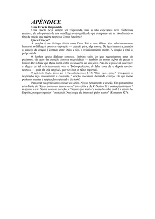 APÊNDICE
Uma Oração Respondida
Uma oração deve sempre ser respondida, mas se não esperamos nem recebemos
resposta, ela não passará de um monólogo sem significado que desaparece no ar. Analisemos o
tipo de oração que recebe resposta. Como funciona?
Que é Oração?
A oração é um diálogo diário entre Deus Pai e seus filhos. Nos relacionamentos
humanos o diálogo é como a respiração — quando pára, algo morre. De igual maneira, quando
o diálogo da oração é cortado entre Deus e nós, o relacionamento morre. A oração é vital à
própria vida.
0 Senhor deseja dialogar conosco. Embora saiba do que necessitamos antes de
pedirmos, ele quer dar atenção à nossa necessidade — também às nossas ações de graças e
louvor. Davi disse que Deus habita entre os louvores do seu povo. Não me é possível descrever
a alegria de tal relacionamento com o Todo--poderoso, de falar com ele e depois receber
resposta — quer ela seja tangível, quer se situe no reino espiritual.
0 apóstolo Paulo disse em 1 Tessalonicenses 5:17: "Orai cem cessar." Conquanto a
respiração seja inconsciente e constante, a
oração incessante demanda esforço. De que modo
podemos manter a respiração espiritual o dia todo?
Para orar não precisamos mover os lábios. Nosso pensamento é oração. Um pensamento
reto diante de Deus é como um aroma suave" oferecido a ele. O Senhor lê o nosso pensamento e
responde a ele. Sonda o nosso coração, e "aquele que sonda °s corações sabe qual é a mente do
Espírito, porque segundo a v
ontade de Deus é que ele intercede pelos santos" (Romanos 827).
 