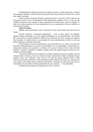 Se habitualmente repetimos palavras de súplica sem que o coração esteja nela, o Senhor
não responde. Quando o aroma de nosso reto pensar sobe à sua presença o dia todo, isto se toma
uma oração incessante.
O que é pensar retamente? Primeiro, permita-me dizer o que não é. Não se trata de um
pensamento moral e ético ou liberdade de todo pensamento mundano. Nem se trata de uma
condição estável de nosso coração na qual o pensamento é mantido claro como um espelho. É,
antes, um condicionamento de nossos pensamentos com os pensamentos divinos, conforme se
encontra nas Escrituras.
Tipos de Oração
Quando nosso pensamento sobe à presença de Deus, pode tomar uma entre diversas
formas.
Oração meditativa é oferecida mentalmente — com os olhos abertos ou fechados,
quando estamos assentados ou em pé, quando trabalhamos ou nos descontraímos. Na maioria
das vezes, porém, a oração meditativa é difícil de ser oferecida com êxito a menos que sejamos
bem treinados. A oração envolve a concentração de nossos pensamentos em Deus, e sem essa
prática podemos nos distrair facilmente.
Oração falada, na qual os pensamentos são expressados em voz audível, traz diversos
benefícios. Quando falamos e ouvimos a nossa própria voz, a concentração é centralizada e os
pensamentos errantes são reduzidos ao mínimo. Se a nossa fé ainda é fraca e não está bem
treinada, o melhor é verbalizar as súplicas, quando então elas podem chegar ao trono do céu e
instigar a resposta de Deus.
As orações faladas de louvor podem ser cantadas. Quando louvamos ao Senhor com um
coração atento e sincero, o louvor se toma em oração. Quando não estamos confiantes de que
sabemos como orar, podemos cantar louvores de ação de graças. Quando Paulo e Silas
cantavam louvores na masmorra, mira-culosamente foram libertos por Deus, que respondeu às
suas orações. Eles tinham sido severamente espancados e trancados na cadeia por causa do seu
testemunho, mas seu cântico subiu da profundeza de seus corações — e foi respondido.
O Espírito Santo ajuda-nos a dialogar com o Pai. A não ser
 