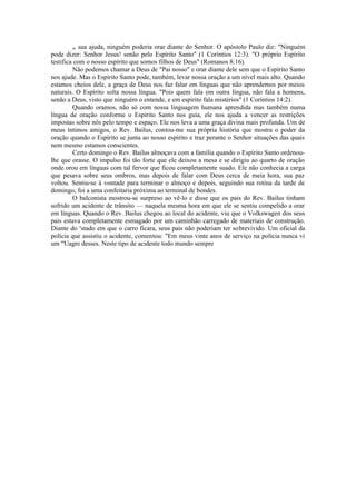or sua ajuda, ninguém poderia orar diante do Senhor. O apóstolo Paulo diz: "Ninguém
pode dizer: Senhor Jesus! senão pelo Espírito Santo" (1 Coríntios 12:3). "O próprio Espírito
testifica com o nosso espírito que somos filhos de Deus" (Romanos 8:16).
Não podemos chamar a Deus de "Pai nosso" e orar diante dele sem que o Espírito Santo
nos ajude. Mas o Espírito Santo pode, também, levar nossa oração a um nível mais alto. Quando
estamos cheios dele, a graça de Deus nos faz falar em línguas que não aprendemos por meios
naturais. O Espírito solta nossa língua. "Pois quem fala em outra língua, não fala a homens,
senão a Deus, visto que ninguém o entende, e em espírito fala mistérios" (1 Coríntios 14:2).
Quando oramos, não só com nossa linguagem humana aprendida mas também numa
língua de oração conforme o Espírito Santo nos guia, ele nos ajuda a vencer as restrições
impostas sobre nós pelo tempo e espaço. Ele nos leva a uma graça divina mais profunda. Um de
meus íntimos amigos, o Rev. Bailus, contou-me sua própria história que mostra o poder da
oração quando o Espírito se junta ao nosso espírito e traz perante o Senhor situações das quais
nem mesmo estamos conscientes.
Certo domingo o Rev. Bailus almoçava com a família quando o Espírito Santo ordenou-
lhe que orasse. O impulso foi tão forte que ele deixou a mesa e se dirigiu ao quarto de oração
onde orou em línguas com tal fervor que ficou completamente suado. Ele não conhecia a carga
que pesava sobre seus ombros, mas depois de falar com Deus cerca de meia hora, sua paz
voltou. Sentiu-se à vontade para terminar o almoço e depois, seguindo sua rotina da tarde de
domingo, foi a uma confeitaria próxima ao terminal de bondes.
O balconista mostrou-se surpreso ao vê-lo e disse que os pais do Rev. Bailus tinham
sofrido um acidente de trânsito — naquela mesma hora em que ele se sentiu compelido a orar
em línguas. Quando o Rev. Bailus chegou ao local do acidente, viu que o Volkswagen dos seus
pais estava completamente esmagado por um caminhão carregado de materiais de construção.
Diante do e
stado em que o carro ficara, seus pais não poderiam ter sobrevivido. Um oficial da
polícia que assistiu o acidente, comentou: "Em meus vinte anos de serviço na polícia nunca vi
um m
Uagre desses. Neste tipo de acidente todo mundo sempre
 