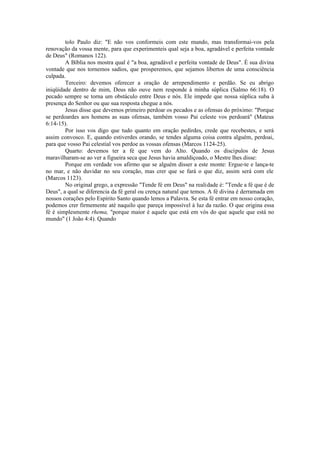 tolo Paulo diz: "E não vos conformeis com este mundo, mas transformai-vos pela
renovação da vossa mente, para que experimenteis qual seja a boa, agradável e perfeita vontade
de Deus" (Romanos 122).
A Bíblia nos mostra qual é "a boa, agradável e perfeita vontade de Deus". É sua divina
vontade que nos tornemos sadios, que prosperemos, que sejamos libertos de uma consciência
culpada.
Terceiro: devemos oferecer a oração de arrependimento e perdão. Se eu abrigo
iniqüidade dentro de mim, Deus não ouve nem responde à minha súplica (Salmo 66:18). O
pecado sempre se torna um obstáculo entre Deus e nós. Ele impede que nossa súplica suba à
presença do Senhor ou que sua resposta chegue a nós.
Jesus disse que devemos primeiro perdoar os pecados e as ofensas do próximo: "Porque
se perdoardes aos homens as suas ofensas, também vosso Pai celeste vos perdoará" (Mateus
6:14-15).
Por isso vos digo que tudo quanto em oração pedirdes, crede que recebestes, e será
assim convosco. E, quando estiverdes orando, se tendes alguma coisa contra alguém, perdoai,
para que vosso Pai celestial vos perdoe as vossas ofensas (Marcos 1124-25).
Quarto: devemos ter a fé que vem do Alto. Quando os discípulos de Jesus
maravilharam-se ao ver a figueira seca que Jesus havia amaldiçoado, o Mestre lhes disse:
Porque em verdade vos afirmo que se alguém disser a este monte: Ergue-te e lança-te
no mar, e não duvidar no seu coração, mas crer que se fará o que diz, assim será com ele
(Marcos 1123).
No original grego, a expressão "Tende fé em Deus" na realidade é: "Tende a fé que é de
Deus", a qual se diferencia da fé geral ou crença natural que temos. A fé divina é derramada em
nossos corações pelo Espírito Santo quando lemos a Palavra. Se esta fé entrar em nosso coração,
podemos crer firmemente até naquilo que pareça impossível à luz da razão. O que origina essa
fé é simplesmente rhema, "porque maior é aquele que está em vós do que aquele que está no
mundo" (1 João 4:4). Quando
 