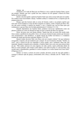 ^ipuiíuiuo xxtj
recebemos a fé vinda de Deus por sua Palavra e com a ajuda do Espírito Santo, ocorre
um milagre. Satanás, que tem o poder dos ares, afasta-se de nós quando a Palavra de Deus
habita em nosso coração.
Quinto: devemos pedir a ajuda do Espírito Santo que está ao nosso lado para nos ajudar.
Ele conhece nossa necessidade e desejo. Também conhece a vontade do Pai e a resposta que ele
preparou para nós.
Porque, qual dos homens sabe as coisas do homem, senão o seu próprio espírito que
nele está? Assim também as coisas de Deus ninguém as conhece, senão o Espírito de Deus. Ora,
nós não temos recebido o espírito do mundo, e, sim, o Espírito que vem de Deus para que
conheçamos o que por Deus nos foi dado gratuitamente (1 Coríntios 2:11-12).
Quando dependemos do Espírito Santo, podemos mover-nos rapidamente como um
pássaro a plainar no vento em direção do lugar em que a resposta de Deus nos aguarda.
Sexto: devemos orar com desejo ardente. Aquele que não ora assim não recebe nada.
Jesus contou a parábola de uma pobre viúva e de um juiz insensível para ensinar que devemos
orar resolutamente e não desfalecer. A atitude sincera da mulher siro-fenícia é a verdadeira
conduta de oração que devemos aprender (Mateus 15:21-28).
Quanto tempo devemos falar com Deus com um coração ardente? Até que tenhamos
assegurada a resposta, até que tenhamos paz e alegria. Se nos levantamos dizendo: "Senhor, eu
creio", sem a certeza de que ele respondeu à nossa oração, esta é unilateral. Deus não está
amarrado. Quando a resposta está a caminho, o Espírito Santo vem a nós com uma certeza cheia
de paz. "Não andeis ansiosos de coisa alguma; em tudo, porém, sejam conhecidas diante de
Deus as vossas petições, pela oração e pela súplica, com ações de graça. E a paz de Deus, que
excede todo o entendimento, guardará os vossos corações e as vossas mentes em Cristo Jesus"
(Filipenses 4:6-7).
Sétimo: se temos a certeza em nosso coração, devemos cessar de orar pelo pedido e
começar a oferecer ação de graças, confessando com a boca, e dizendo com fé: "Saúde virá a
mim."
 