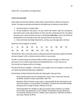 10

Salmo 143 – Um pecador se entrega a Deus

Salmos de imprecação
Esses salmos servem para alertar o ímpio sobre o juízo de Deus e chama-lo a buscar o
Senhor. Os judeus viviam pelo princípio da retribuição que se dividia em duas ideias:
1. O justo prospera e o ímpio sofre;
2. Os que prosperam são justos e os que sofrem são ímpios. Hoje nos consolamos
que mesmo que o justo não prospere na Terra, ele tem a esperança do céu. Os judeus
achavam que a justiça de Deus era para a retribuição nesta vida e assim o princípio da
retribuição era uma questão muito mais séria para eles do que para nós.
3. Para um homem do Antigo Testamento, um Deus que não julga não é um Deus.
Aparecem nesta categoria os salmos:
6,

12,

18,

28,

35,

41,

51,

52,

55,

82,

83,

88,

94,

109,

110,

137,

140,

58,

69,

79,

149.

No Salmo 58, Deus é o juiz dos juízes e o desejo do salmista é que Deus, quebra os dentes
de seus inimigos; no 82, o salmista reclama contra os maus juízes;
No 109, o salmista deseja que fiquem órfãos os filhos de seus inimigos; no 149 ele ora
para que os reis e nobres sejam presos com grilhões de ferro; no 18 , ele narra os
horrores de sua vingança contra os inimigos.
No salmo 94, Deus é vingador; o salmo 83, é uma oração contra os inimigos e o salmo 137
é o clamor dos cativos levados para a Babilônia.
Encontramos no Novo Testamento textos de imprecações ditas por Jesus
Quem não permanece em mim é lançado fora, como a vara, e seca; tais varas são
recolhidas, lançadas no fogo e queimadas. João 15:6
Mandará o Filho do homem os seus anjos, e eles ajuntarão do seu reino todos os que
servem de tropeço, e os que praticam a iniquidade, e lançá-los-ão na fornalha de fogo;
ali haverá choro e ranger de dentes. Mateus 13:41-42
O Rei responderá: Em verdade vos digo que quantas vezes o fizestes a um destes
meus irmãos mais pequeninos, a mim o fizestes. Dirá também aos que estiverem à
sua esquerda: Apartai-vos de mim, malditos, para o fogo eterno, destinado ao Diabo e
seus anjos. Mateus 25:40-41

 