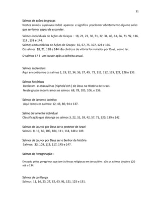 11

Salmos de ações de graças
Nestes salmos a palavra todah aparece e significa proclamar abertamente alguma coisa
que seríamos capaz de esconder.
Salmos individuais de Ações de Graças : 18, 21, 22, 30, 31, 32, 34, 40, 61, 66, 73, 92, 116,
118 , 138 e 144.
Salmos comunitários de Ações de Graças: 65, 67, 75, 107, 124 e 136.
Os salmos 18, 21, 138 e 144 são cânticos de vitória formulados por Davi , como rei.
O salmos 67 é um louvor após a colheita anual.

Salmos sapienciais:
Aqui encontramos os salmos 1, 19, 32, 34, 36, 37, 49, 73, 111, 112, 119, 127, 128 e 133.
Salmos históricos
Declaram as maravilhas (niphela’oth ) de Deus na História de Israel.
Neste grupo encontramos os salmos 68, 78, 105, 106, e 136.
Salmos de lamento coletivo
Aqui temos os salmos: 12, 44, 80, 94 e 137.
Salmo de lamento individual
Classificação que abrange os salmos 3, 22, 31, 39, 42, 57, 71, 120, 139 e 142.
Salmos de Louvor por Deus ser o protetor de Israel
Salmos: 8, 19, 66, 100, 104, 111, 114, 148 e 149.
Salmos de Louvor por Deus ser o Senhor da história
Salmos: 33, 103, 113, 117, 145 e 147.
Salmos de Peregrinação :
Entoado pelos peregrinos que iam às festas religiosas em Jerusalém : são os salmos desde o 120
até o 134.

Salmos de confiança
Salmos: 11, 16, 23, 27, 62, 63, 91, 121, 125 e 131.

 
