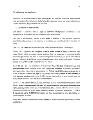 19

Os salmos e as teofanias
Teofanias são manifestações de Javé perceptíveis aos sentidos humanos. Nem sempre
Javé aparecia em forma humana. Poderia também aparecer como luz, sarça, redemoinho,
trovão, terremoto, fogo, vento suave e outros.
1. Aparecem as teofanias em:
Gen 16:10 – Disse-lhe mais o Anjo do SENHOR: Multiplicarei sobremodo a tua
descendência, de maneira que, por numerosa, não será contada.
Gen 19:1 – Ao anoitecer, vieram os dois anjos a Sodoma, a cuja entrada estava Ló
assentado; este, quando os viu, levantou-se e, indo ao seu encontro, prostrou-se, rosto em
terra.
Gen 31:11 – E o Anjo de Deus me disse em sonho: Jacó! Eu respondi: Eis-me aqui!
Êxodo: 3:2-4 - Apareceu-lhe o Anjo do SENHOR numa chama de fogo, no meio de uma
sarça; Moisés olhou, e eis que a sarça ardia no fogo e a sarça não se consumia. Então,
disse consigo mesmo: Irei para lá e verei essa grande maravilha; por que a sarça não se
queima? Vendo o SENHOR que ele se voltava para ver, Deus, do meio da sarça, o chamou
e disse: Moisés! Moisés! Ele respondeu: Eis-me aqui!
Êxodo 19: 16 – 19 – Ao amanhecer do terceiro dia houve trovões, e relâmpagos, e uma
espessa nuvem sobre o monte, e mui forte clangor de trombeta, de maneira que todo o
povo que estava no arraial se estremeceu. (...) Todo o monte Sinai fumegava, porque o
SENHOR descera sobre ele em fogo; a sua fumaça subiu como fumaça de uma fornalha, e
todo o monte tremia grandemente. (...) E o clangor da trombeta ia aumentando cada vez
mais; Moisés falava, e Deus lhe respondia no trovão.
Êxodo : 24.9 E subiram Moisés, e Arão, e Nadabe, e Abiú, e setenta dos anciãos de Israel.
24.10 E viram o Deus de Israel, sob cujos pés havia uma como pavimentação de pedra de
safira, que se parecia com o céu na sua claridade. 24.11 Ele não estendeu a mão sobre os
escolhidos dos filhos de Israel; porém eles viram a Deus, e comeram, e beberam. (...) 24.17
O aspecto da glória do SENHOR era como um fogo consumidor no cimo do monte, aos
olhos dos filhos de Israel.
Êxodo 34.5 Tendo o SENHOR descido na nuvem, ali esteve junto dele e proclamou o nome
do SENHOR.

 