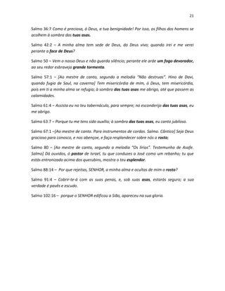21

Salmo 36:7 Como é preciosa, ó Deus, a tua benignidade! Por isso, os filhos dos homens se
acolhem à sombra das tuas asas.
Salmo 42:2 – A minha alma tem sede de Deus, do Deus vivo; quando irei e me verei
perante a face de Deus?
Salmo 50 – Vem o nosso Deus e não guarda silêncio; perante ele arde um fogo devorador,
ao seu redor esbraveja grande tormenta.
Salmo 57:1 – [Ao mestre de canto, segundo a melodia “Não destruas”. Hino de Davi,
quando fugia de Saul, na caverna] Tem misericórdia de mim, ó Deus, tem misericórdia,
pois em ti a minha alma se refugia; à sombra das tuas asas me abrigo, até que passem as
calamidades.
Salmo 61:4 – Assista eu no teu tabernáculo, para sempre; no esconderijo das tuas asas, eu
me abrigo.
Salmo 63:7 – Porque tu me tens sido auxílio; à sombra das tuas asas, eu canto jubiloso.
Salmo 67:1 –[Ao mestre de canto. Para instrumentos de cordas. Salmo. Cântico] Seja Deus
gracioso para conosco, e nos abençoe, e faça resplandecer sobre nós o rosto;
Salmo 80 – [Ao mestre de canto, segundo a melodia “Os lírios”. Testemunho de Asafe.
Salmo] Dá ouvidos, ó pastor de Israel, tu que conduzes a José como um rebanho; tu que
estás entronizado acima dos querubins, mostra o teu esplendor.
Salmo 88:14 – Por que rejeitas, SENHOR, a minha alma e ocultas de mim o rosto?
Salmo 91:4 – Cobrir-te-á com as suas penas, e, sob suas asas, estarás seguro; a sua
verdade é pavês e escudo.
Salmo 102:16 – porque o SENHOR edificou a Sião, apareceu na sua gloria.

 