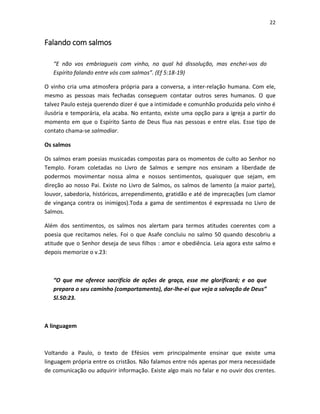 22

Falando com salmos
“E não vos embriagueis com vinho, no qual há dissolução, mas enchei-vos do
Espírito falando entre vós com salmos”. (Ef 5:18-19)
O vinho cria uma atmosfera própria para a conversa, a inter-relação humana. Com ele,
mesmo as pessoas mais fechadas conseguem contatar outros seres humanos. O que
talvez Paulo esteja querendo dizer é que a intimidade e comunhão produzida pelo vinho é
ilusória e temporária, ela acaba. No entanto, existe uma opção para a igreja a partir do
momento em que o Espírito Santo de Deus flua nas pessoas e entre elas. Esse tipo de
contato chama-se salmodiar.
Os salmos
Os salmos eram poesias musicadas compostas para os momentos de culto ao Senhor no
Templo. Foram coletadas no Livro de Salmos e sempre nos ensinam a liberdade de
podermos movimentar nossa alma e nossos sentimentos, quaisquer que sejam, em
direção ao nosso Pai. Existe no Livro de Salmos, os salmos de lamento (a maior parte),
louvor, sabedoria, históricos, arrependimento, gratidão e até de imprecações (um clamor
de vingança contra os inimigos).Toda a gama de sentimentos é expressada no Livro de
Salmos.
Além dos sentimentos, os salmos nos alertam para termos atitudes coerentes com a
poesia que recitamos neles. Foi o que Asafe concluiu no salmo 50 quando descobriu a
atitude que o Senhor deseja de seus filhos : amor e obediência. Leia agora este salmo e
depois memorize o v.23:

“O que me oferece sacrifício de ações de graça, esse me glorificará; e ao que
prepara o seu caminho (comportamento), dar-lhe-ei que veja a salvação de Deus”
Sl.50:23.

A linguagem

Voltando a Paulo, o texto de Efésios vem principalmente ensinar que existe uma
linguagem própria entre os cristãos. Não falamos entre nós apenas por mera necessidade
de comunicação ou adquirir informação. Existe algo mais no falar e no ouvir dos crentes.

 