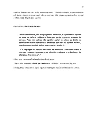 23

Para isso é necessário uma maior intimidade com a Trindade. Primeiro, a comunhão com
o E. Santo e depois, procuro meu irmão ou irmã para falar e ouvir numa atmosfera pessoal
e interpessoal dirigida pelo Espírito.

Como ensina o Pr Ricardo Barbosa:

“Falar com salmos é falar a linguagem da intimidade, é experimentar o poder
do amor na vivência cotidiana, é falar com poesia, revelar os segredos do
coração. Falar com salmos não significa recitar os salmos da Bíblia ou
espiritualizar nossas conversas; é encontrar, por meio do Espírito de Deus,
uma linguagem que fale à alma, que toque no coração.”(...)
“É a linguagem do coração em busca de intimidade. Falar com salmos é
procurar expressar, na conversa do dia-a-dia, a riqueza e o significado da
aliança de Deus conosco”.*
Enfim, uma conversa afinada pelo diapasão do amor.
* Pr Ricardo Barbosa – Janelas para a vida – Ed Encontro, Curitiba 1999,pág 40-41.
Em sequência colocaremos agora algumas meditações nossas com textos dos Salmos.

 
