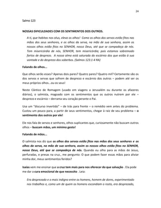 24

Salmo 123
NOSSAS DIFICULDADES COM OS SENTIMENTOS DOS OUTROS.
A ti, que habitas nos céus, elevo os olhos! Como os olhos dos servos estão fitos nas
mãos dos seus senhores, e os olhos da serva, na mão de sua senhora, assim os
nossos olhos estão fitos no SENHOR, nosso Deus, até que se compadeça de nós.
Tem misericórdia de nós, SENHOR, tem misericórdia; pois estamos sobremodo
fartos de desprezo. A nossa alma está saturada do escárnio dos que estão à sua
vontade e do desprezo dos soberbos. (Salmos 123:1-4 RA)
Falando de olhos...
Que olhos serão esses? Apenas dois pares? Quatro pares? Quatro mil? Certamente são os
dos servos e servas que sofrem de desprezo e escárnio dos outros – podem até ser os
meus próprios olhos...ou os seus!
Neste Cântico de Romagem (usado em viagens a Jerusalém ou durante os afazeres
diários), o salmista, magoado com os sentimentos que os outros nutrem por ele –
desprezo e escárnio – derrama seu coração perante o Pai.
Usa um “discurso invertido” – de trás para frente – o remédio vem antes do problema.
Custou um pouco para, a partir de seus sentimentos, chegar à raiz de seu problema – o
sentimento dos outros por ele!
Ele nos fala de servos e senhores, olhos suplicantes que, curiosamente não buscam outros
olhos – buscam mãos, um mínimo gesto!
Falando de mãos...
O salmista nos diz que os olhos dos servos estão fitos nas mãos dos seus senhores e os
olhos da serva, na mão de sua senhora, assim os nossos olhos estão fitos no SENHOR,
nosso Deus, até que se compadeça de nós. Quando eu olho para as mãos de Jesus,
perfuradas, e presas na cruz., me pergunto: O que podem fazer essas mãos para aliviar
minha dor, meus sentimentos feridos?
Isaías vem me ensinar que a cruz tem mais para nos oferecer do que salvação . Ela pode
me dar a cura emocional de que necessito . Leia:
Era desprezado e o mais indigno entre os homens, homem de dores, experimentado
nos trabalhos e, como um de quem os homens escondiam o rosto, era desprezado,

 