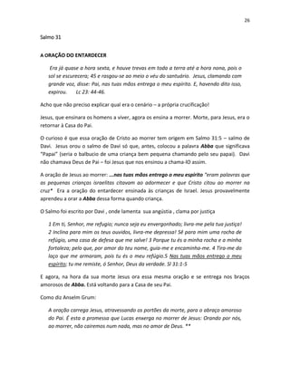 26

Salmo 31
A ORAÇÃO DO ENTARDECER

Era já quase a hora sexta, e houve trevas em toda a terra até a hora nona, pois o
sol se escurecera; 45 e rasgou-se ao meio o véu do santuário. Jesus, clamando com
grande voz, disse: Pai, nas tuas mãos entrega o meu espírito. E, havendo dito isso,
expirou.
Lc 23: 44-46.
Acho que não preciso explicar qual era o cenário – a própria crucificação!
Jesus, que ensinara os homens a viver, agora os ensina a morrer. Morte, para Jesus, era o
retornar à Casa do Pai.
O curioso é que essa oração de Cristo ao morrer tem origem em Salmo 31:5 – salmo de
Davi. Jesus orou o salmo de Davi só que, antes, colocou a palavra Abba que significava
“Papai” (seria o balbucio de uma criança bem pequena chamando pelo seu papai). Davi
não chamava Deus de Pai – foi Jesus que nos ensinou a chama-lO assim.
A oração de Jesus ao morrer: ...nas tuas mãos entrego o meu espírito “eram palavras que
as pequenas crianças israelitas citavam ao adormecer e que Cristo citou ao morrer na
cruz* Era a oração do entardecer ensinada às crianças de Israel. Jesus provavelmente
aprendeu a orar a Abba dessa forma quando criança.
O Salmo foi escrito por Davi , onde lamenta sua angústia , clama por justiça
1 Em ti, Senhor, me refugio; nunca seja eu envergonhado; livra-me pela tua justiça!
2 Inclina para mim os teus ouvidos, livra-me depressa! Sê para mim uma rocha de
refúgio, uma casa de defesa que me salve! 3 Porque tu és a minha rocha e a minha
fortaleza; pelo que, por amor do teu nome, guia-me e encaminha-me. 4 Tira-me do
laço que me armaram, pois tu és o meu refúgio.5 Nas tuas mãos entrego o meu
espírito; tu me remiste, ó Senhor, Deus da verdade. Sl 31:1-5
E agora, na hora da sua morte Jesus ora essa mesma oração e se entrega nos braços
amorosos de Abba. Está voltando para a Casa de seu Pai.
Como diz Anselm Grum:
A oração carrega Jesus, atravessando os portões da morte, para o abraço amoroso
do Pai. É esta a promessa que Lucas enxerga no morrer de Jesus: Orando por nós,
ao morrer, não cairemos num nada, mas no amor de Deus. **

 