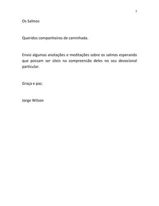 2

Os Salmos

Queridos companheiros de caminhada.

Envio algumas anotações e meditações sobre os salmos esperando
que possam ser úteis na compreensão deles no seu devocional
particular.

Graça e paz.

Jorge Wilson

 