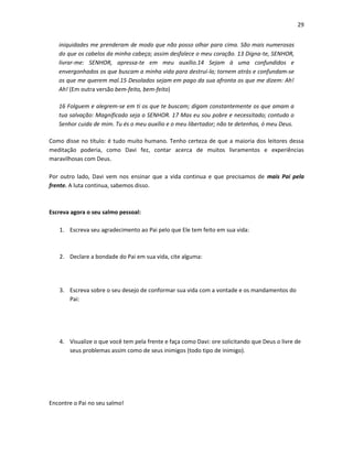 29
iniquidades me prenderam de modo que não posso olhar para cima. São mais numerosas
do que os cabelos da minha cabeça; assim desfalece o meu coração. 13 Digna-te, SENHOR,
livrar-me: SENHOR, apressa-te em meu auxílio.14 Sejam à uma confundidos e
envergonhados os que buscam a minha vida para destruí-la; tornem atrás e confundam-se
os que me querem mal.15 Desolados sejam em pago da sua afronta os que me dizem: Ah!
Ah! (Em outra versão bem-feito, bem-feito)
16 Folguem e alegrem-se em ti os que te buscam; digam constantemente os que amam a
tua salvação: Magnificado seja o SENHOR. 17 Mas eu sou pobre e necessitado; contudo o
Senhor cuida de mim. Tu és o meu auxílio e o meu libertador; não te detenhas, ó meu Deus.
Como disse no título: é tudo muito humano. Tenho certeza de que a maioria dos leitores dessa
meditação poderia, como Davi fez, contar acerca de muitos livramentos e experiências
maravilhosas com Deus.
Por outro lado, Davi vem nos ensinar que a vida continua e que precisamos de mais Pai pela
frente. A luta continua, sabemos disso.

Escreva agora o seu salmo pessoal:
1. Escreva seu agradecimento ao Pai pelo que Ele tem feito em sua vida:

2. Declare a bondade do Pai em sua vida, cite alguma:

3. Escreva sobre o seu desejo de conformar sua vida com a vontade e os mandamentos do
Pai:

4. Visualize o que você tem pela frente e faça como Davi: ore solicitando que Deus o livre de
seus problemas assim como de seus inimigos (todo tipo de inimigo).

Encontre o Pai no seu salmo!

 