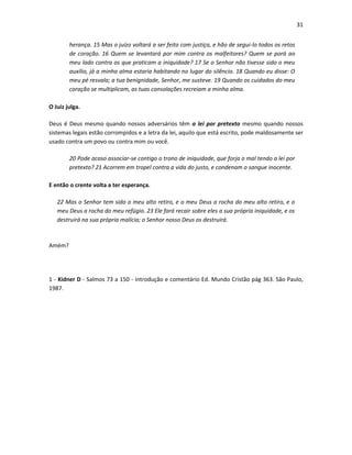 31
herança. 15 Mas o juízo voltará a ser feito com justiça, e hão de segui-lo todos os retos
de coração. 16 Quem se levantará por mim contra os malfeitores? Quem se porá ao
meu lado contra os que praticam a iniquidade? 17 Se o Senhor não tivesse sido o meu
auxílio, já a minha alma estaria habitando no lugar do silêncio. 18 Quando eu disse: O
meu pé resvala; a tua benignidade, Senhor, me susteve. 19 Quando os cuidados do meu
coração se multiplicam, as tuas consolações recreiam a minha alma.
O Juiz julga.
Deus é Deus mesmo quando nossos adversários têm a lei por pretexto mesmo quando nossos
sistemas legais estão corrompidos e a letra da lei, aquilo que está escrito, pode maldosamente ser
usado contra um povo ou contra mim ou você.
20 Pode acaso associar-se contigo o trono de iniquidade, que forja o mal tendo a lei por
pretexto? 21 Acorrem em tropel contra a vida do justo, e condenam o sangue inocente.
E então o crente volta a ter esperança.
22 Mas o Senhor tem sido o meu alto retiro, e o meu Deus a rocha do meu alto retiro, e o
meu Deus a rocha do meu refúgio. 23 Ele fará recair sobre eles a sua própria iniquidade, e os
destruirá na sua própria malícia; o Senhor nosso Deus os destruirá.

Amém?

1 - Kidner D - Salmos 73 a 150 - introdução e comentário Ed. Mundo Cristão pág 363. São Paulo,
1987.

 