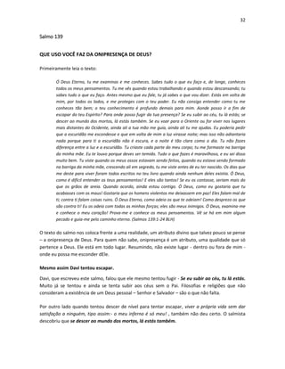 32

Salmo 139
QUE USO VOCÊ FAZ DA ONIPRESENÇA DE DEUS?
Primeiramente leia o texto:
Ó Deus Eterno, tu me examinas e me conheces. Sabes tudo o que eu faço e, de longe, conheces
todos os meus pensamentos. Tu me vês quando estou trabalhando e quando estou descansando; tu
sabes tudo o que eu faço. Antes mesmo que eu fale, tu já sabes o que vou dizer. Estás em volta de
mim, por todos os lados, e me proteges com o teu poder. Eu não consigo entender como tu me
conheces tão bem; o teu conhecimento é profundo demais para mim. Aonde posso ir a fim de
escapar do teu Espírito? Para onde posso fugir da tua presença? Se eu subir ao céu, tu lá estás; se
descer ao mundo dos mortos, lá estás também. Se eu voar para o Oriente ou for viver nos lugares
mais distantes do Ocidente, ainda ali a tua mão me guia, ainda ali tu me ajudas. Eu poderia pedir
que a escuridão me escondesse e que em volta de mim a luz virasse noite; mas isso não adiantaria
nada porque para ti a escuridão não é escura, e a noite é tão clara como o dia. Tu não fazes
diferença entre a luz e a escuridão. Tu criaste cada parte do meu corpo; tu me formaste na barriga
da minha mãe. Eu te louvo porque deves ser temido. Tudo o que fazes é maravilhoso, e eu sei disso
muito bem. Tu viste quando os meus ossos estavam sendo feitos, quando eu estava sendo formado
na barriga da minha mãe, crescendo ali em segredo, tu me viste antes de eu ter nascido. Os dias que
me deste para viver foram todos escritos no teu livro quando ainda nenhum deles existia. Ó Deus,
como é difícil entender os teus pensamentos! E eles são tantos! Se eu os contasse, seriam mais do
que os grãos de areia. Quando acordo, ainda estou contigo. Ó Deus, como eu gostaria que tu
acabasses com os maus! Gostaria que os homens violentos me deixassem em paz! Eles falam mal de
ti; contra ti falam coisas ruins. Ó Deus Eterno, como odeio os que te odeiam! Como desprezo os que
são contra ti! Eu os odeio com todas as minhas forças; eles são meus inimigos. Ó Deus, examina-me
e conhece o meu coração! Prova-me e conhece os meus pensamentos. Vê se há em mim algum
pecado e guia-me pelo caminho eterno. (Salmos 139:1-24 BLH)

O texto do salmo nos coloca frente a uma realidade, um atributo divino que talvez pouco se pense
– a onipresença de Deus. Para quem não sabe, onipresença é um atributo, uma qualidade que só
pertence a Deus. Ele está em todo lugar. Resumindo, não existe lugar - dentro ou fora de mim onde eu possa me esconder dEle.
Mesmo assim Davi tentou escapar.
Davi, que escreveu este salmo, falou que ele mesmo tentou fugir - Se eu subir ao céu, tu lá estás.
Muito já se tentou e ainda se tenta subir aos céus sem o Pai. Filosofias e religiões que não
consideram a existência de um Deus pessoal – Senhor e Salvador – são o que não falta.
Por outro lado quando tentou descer de nível para tentar escapar, viver a própria vida sem dar
satisfação a ninguém, tipo assim:- o meu inferno é só meu! , também não deu certo. O salmista
descobriu que se descer ao mundo dos mortos, lá estás também.

 