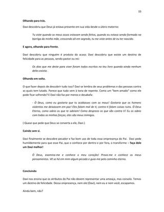 33
Olhando para trás.
Davi descobriu que Deus já estava presente em sua vida desde o útero materno:
Tu viste quando os meus ossos estavam sendo feitos, quando eu estava sendo formado na
barriga da minha mãe, crescendo ali em segredo, tu me viste antes de eu ter nascido.
E agora, olhando para frente.
Davi descobriu que ninguém é produto do acaso. Davi descobriu que existe um destino de
felicidade para as pessoas, sendo pastor ou rei:
Os dias que me deste para viver foram todos escritos no teu livro quando ainda nenhum
deles existia .
Olhando em volta.
O que fazer depois de descobrir tudo isso? Davi se lembra de seus problemas e das pessoas contra
as quais tem lutado. Parece que tudo vem à tona de repente. Como um “bem-amado” como ele
pode ficar sofrendo? E Davi não faz por menos e desabafa:
- Ó Deus, como eu gostaria que tu acabasses com os maus! Gostaria que os homens
violentos me deixassem em paz! Eles falam mal de ti; contra ti falam coisas ruins. Ó Deus
Eterno, como odeio os que te odeiam! Como desprezo os que são contra ti! Eu os odeio
com todas as minhas forças; eles são meus inimigos.
( Quase que pede que Deus se converta a ele, Davi.)
Caindo sem si.
Davi finalmente se descobre pecador e faz bom uso de toda essa onipresença do Pai. Davi pede
humildemente para que esse Pai, que o conhece por dentro e por fora, o transforme – faça dele
um Davi melhor!
Ó Deus, examina-me e conhece o meu coração! Prova-me e conhece os meus
pensamentos. Vê se há em mim algum pecado e guia-me pelo caminho eterno.

Concluindo
Davi nos ensina que os atributos do Pai não devem representar uma ameaça, mas consolo. Temos
um destino de felicidade. Dessa onipresença, nem ele (Davi), nem eu e nem você, escapamos.
Ainda bem, não?

 