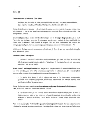 34

Salmo 22

OS DEGRAUS DA INTIMIDADE COM O PAI
Por volta das três horas da tarde, Jesus bradou em alta voz: “Eloí, Eloí, lamá sabactâni”,
(que significa Meu Deus! Meu Deus! Por que me abandonaste?) Mc 15:34
Esse grito de Jesus me assusta – não sei se por Jesus ou por mim mesmo. Jesus usa na sua hora
difícil o salmo 22 e acho que seria interessante descobrir o porquê. É um salmo de Davi onde cabe
a angústia e o consolo.
O Salmo 22 possui duas partes distintas: lamentação nos v1-22 e ação de graças do v.23 ao final.
Foi escrito por Davi para o mestre de música de acordo com a melodia A Corça da Manhã. No
salmo, Davi se expressa com palavras e imagens cada vez mais comoventes em relação aos
inimigos que o afligem. Parece descer degrau por degrau a escada da intimidade com o Pai.
Inicialmente Davi parece mais preocupado pelo silêncio de Deus do que por sua própria situação.
Você já se sentiu assim?
E o salmo começa com o grito:
1 Meu Deus! Meu Deus! Por que me abandonaste? Por que estás tão longe de salvar-me,
tão longe dos meus gritos de angústia? 2 Meu Deus! Eu clamo de dia, mas não respondes;
de noite, e não recebo alívio!
Mas o salmista resolve persistir em sua oração. E na sua persistência se lembra da experiência de
seu povo com Deus, de como o Pai sempre esteve presente na vida de Israel. Em nossa oração é
bom reconhecermos e dizermos a Deus de nossa caminhada com ele.
3 Tu, porém, és o Santo, és rei, és o louvor de Israel. 4 Em ti os nossos antepassados
puseram a sua confiança; confiaram, e os livraste. 5 Clamaram a ti, e foram libertos; em ti
confiaram, e não se decepcionaram.
Agora, Davi sente-se encorajado e continua a descer os degraus da busca da intimidade com
Deus, a abrir seu coração e colocar em detalhes sua dor:
6 Mas eu sou verme, e não homem, motivo de zombaria e objeto de desprezo do povo. 7
Caçoam de mim todos os que me veem; balançando a cabeça, lançam insultos contra mim,
dizendo: 8 “Recorra ao Senhor! Que o Senhor o liberte! Que ele o livre, já que lhe quer
bem!”
Após abrir seu coração, Davi relembra que o Pai celeste já estivera com ele. Essa vida anterior e
relacional já começaria no ventre materno, continuando-se no parto e amamentação. Tudo numa

 